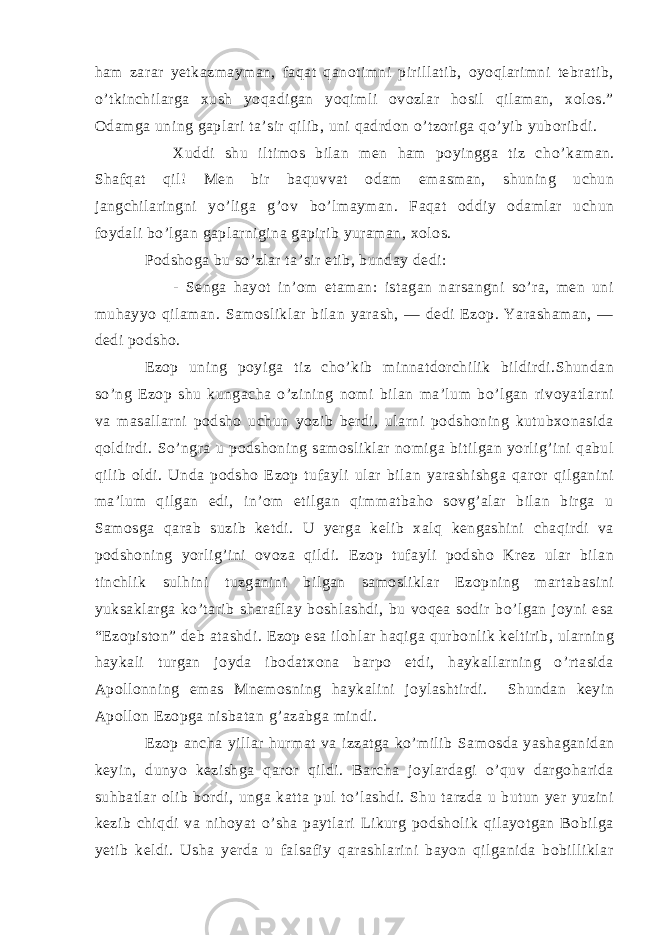 ham zarar yetkazmayman, faqat qanotimni pirillatib, oyoqlarimni tebratib, o’tkinchilarga xush yoqadigan yoqimli ovozlar hosil qilaman, xolos.” Odamga uning gaplari ta’sir qilib, uni qadrdon o’tzoriga qo’yib yuboribdi. Xuddi shu iltimos bilan men ham poyingga tiz ch o’ kaman. Shafqat qil! Men bir baquvvat odam emasman, shuning uchun jangchilaringni yo’liga g’ov bo’lmayman. Faqat oddiy odamlar uchun foydali bo’lgan gaplarnigina gapirib yuraman, xolos. Podshoga bu so’zlar ta’sir etib, bunday dedi: - Senga hayot in’om etaman: istagan narsangni so’ra, men uni muhayyo qilaman. Samosliklar bilan yarash, — dedi Ezop. Yarashaman, — dedi podsho. Ezop uning poyiga tiz cho’kib minnatdorchilik bildirdi.Shundan so’ng Ezop shu kungacha o’zining nomi bilan ma’lum bo’lgan rivoyatlarni va masallarni podsho uchun yozib berdi, ularni podshoning kutubxonasida qoldirdi. So’ngra u podshoning samosliklar nomiga bitilgan yorlig’ini qabul qilib oldi. Unda podsho Ezop tufayli ular bilan yarashishga qaror qilganini ma’lum qilgan edi, in’om etilgan qimmatbaho sovg’alar bilan birga u Samosga qarab suzib ketdi. U yerga kelib xalq kengashini chaqirdi va podshoning yorlig’ini ovoza qildi. Ezop tufayli podsho Krez ular bilan tinchlik sulhini tuzganini bilgan samosliklar Ezopning martabasini yuksaklarga ko’tarib sharaflay boshlashdi, bu voqea sodir bo’lgan joyni esa “Ezopiston” deb atashdi. Ezop esa ilohlar haqiga qurbonlik keltirib, ularning haykali turgan joyda ibodatxona barpo etdi, haykallarning o’rtasida Apollonning emas Mnemosning haykalini joylashtirdi. Shundan keyin Apollon Ezopga nisbatan g’azabga mindi. Ezop ancha yillar hurmat va izzatga ko’milib Sa mosda yashaganidan keyin, dunyo kezishga qaror qildi. Barcha joylardagi o’quv dargoharida suhbatlar olib bordi, unga katta pul to’lashdi. Shu tarzda u butun yer yuzini kezib chiqdi va nihoyat o’sha paytlari Likurg podsholik qilayotgan Bobilga yetib keldi. Usha yerda u falsafiy qarashlarini bayon qilganida bobilliklar 