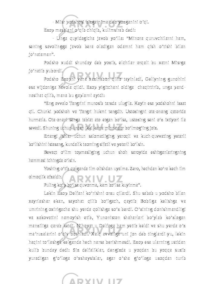 - Misr podshosi bizga nima deb yozganini o’qi. Ezop masalani o’qib chiqib, kulimsirab dedi: - Unga quyidagicha javob yo’lla: “Minora quruvchilarni ham, sening savolingga javob bera oladigan odamni ham qish o’tishi bilan jo’nataman”. Podsho xuddi shunday deb yozib, elchilar orqali bu xatni Misrga jo’natib yubordi. Podsho Ezopni yana xazinabon qilib tayinladi, Geliyning gunohini esa vijdoniga havola qildi. Ezop yigitchani oldiga chaqirtirib, unga pand- nasihat qilib, mana bu gaplarni aytdi: “Eng avvalo Tangrini munosib tarzda ulug‘la. Keyin esa podshohni izzat qil. Chunki podshoh va Tangri hukmi tengdir. Ustozingni ota-onang qatorida hurmatla. Ota-onani senga tabiat ato etgan bo‘lsa, ustozing seni o‘z ixtiyori ila sevadi. Shuning uchun undan ikki karra minnatdor bo‘lmog‘ing joiz. Ertangi ishlar uchun salomatliging yaroqli va kuch-quvvating yetarli bo‘lishini istasang, kundalik taoming sifatli va yetarli bo‘lsin. Bevaqt o‘lim topmasliging uchun shoh saroyida eshitganlaringning hammasi ichingda o‘lsin. Yoshing o‘tib qolganda ilm olishdan uyalma. Zero, hechdan ko‘ra kech ilm olmoqlik afzaldir. Puling ko‘p bo‘lsa quvonma, kam bo‘lsa kuyinma”. Lekin Ezop Delfani ko’rishni orzu qilardi. Shu sabab u podsho bilan xayrlashar ekan, sayohat qilib bo’lgach, qaytib Bobilga kelishga va umrining oxirigacha shu yerda qolishga so’z berdi. O’zining donishmandligi va zakovatini namoyish etib, Yunoniston shaharlari bo’ylab ko’zlagan manziliga qarab ketdi. Nihoyat u Delfaga ham yetib keldi va shu yerda o’z ma’ruzalarini o’qiy boshladi. Xalq avvaliga uni jon deb tinglardi-yu, lekin haqini to’lashga kelganda hech narsa berishmasdi. Ezop esa ularning ustidan kulib bunday dedi: Siz delfaliklar, dengizda u yoqdan bu yoqqa suzib yuradigan g’o’laga o’xshaysizlar, agar o’sha g’o’laga uzoqdan turib 