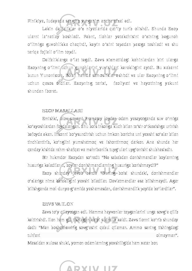 Finikiya, Iudeyada sang’ib yurganim ancha afzal edi. Lekin delfaliklar o’z niyatlarida qat’iy turib olishdi. Shunda Ezop ularni la’natlay boshladi. Febni, ilohlar yetakchisini o’zining begunoh o’limiga guvohlikka chaqirdi, keyin o’zini tepadan pastga tashladi va shu tariqa fojiali o’lim topdi. Delfaliklarga o’lat tegdi. Zevs xizmatidagi kohinlardan biri ularga Ezopning o’limi uchun gunohlarini yuvishlari kerakligini aytdi. Bu xabarni butun Yunoniston, Bobil hamda samosliklar eshitdi va ular Ezopning o’limi uchun qasos oldilar. Ezopning tarixi, faoliyati va hayotining yakuni shundan iborat. EZOP MASALLARI Emishki, olov sanami Prometey loydan odam yasayotganda suv o‘rniga ko‘zyoshlardan foydalangan. Shu bois insonga kuch bilan ta’sir o‘tkazishga urinish befoyda ekan. Insonni bo‘ysundirish uchun imkon boricha uni yaxshi so‘zlar bilan tinchlantirib, ko‘nglini yumshatmoq va ishontirmoq darkor. Ana shunda har qanday kishida rahm-shafqat va mehribonlik tuyg‘ulari uyg‘onishi shubhasizdir. Bir hukmdor Ezopdan so‘radi: “Ne sababdan donishmandlar boylarning huzuriga keladilar-u, boylar donishmandlarning huzuriga borishmaydi?” Ezop shunday javob berdi: “Buning boisi shundaki, donishmandlar o‘zlariga nima kerakligini yaxshi biladilar. Davlatmandlar esa bilishmaydi. Agar bilishganda mol-dunyo g‘amida yashamasdan, donishmandlik payida bo‘lardilar”. ZEVS VA ILON Zevs to‘y qilayotgan edi. Hamma hayvonlar topganlarini unga sovg‘a qilib keltirishdi. Ilon ham gul tishlagan ko‘yi sudralib keldi. Zevs ilonni ko‘rib shunday dedi: “Men boshqalarning sovg‘asini qabul qilaman. Ammo sening tishingdagi tuhfani olmayman”. Masaldan xulosa shuki, yomon odamlarning yaxshiligida ham xatar bor. 