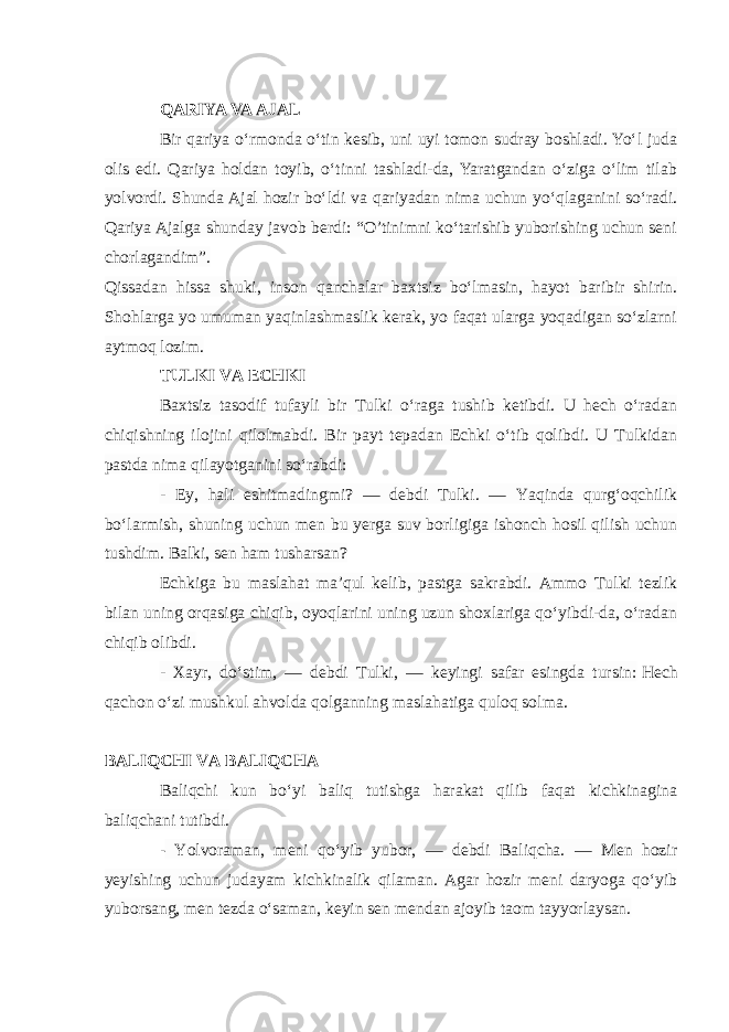 QARIYA VA AJAL Bir qariya o‘rmonda o‘tin kesib, uni uyi tomon sudray boshladi. Yo‘l juda olis edi. Qariya holdan toyib, o‘tinni tashladi-da, Yaratgandan o‘ziga o‘lim tilab yolvordi. Shunda Ajal hozir bo‘ldi va qariyadan nima uchun yo‘qlaganini so‘radi. Qariya Ajalga shunday javob berdi: “O’tinimni ko‘tarishib yuborishing uchun seni chorlagandim”. Qissadan hissa shuki, inson qanchalar baxtsiz bo‘lmasin, hayot baribir shirin. Shohlarga yo umuman yaqinlashmaslik kerak, yo faqat ularga yoqadigan so‘zlarni aytmoq lozim. TULKI VA ECHKI Baxtsiz tasodif tufayli bir Tulki o‘raga tushib ketibdi. U hech o‘radan chiqishning ilojini qilolmabdi. Bir payt tepadan Echki o‘tib qolibdi. U Tulkidan pastda nima qilayotganini so‘rabdi: - Ey, hali eshitmadingmi? — debdi Tulki. — Yaqinda qurg‘oqchilik bo‘larmish, shuning uchun men bu yerga suv borligiga ishonch hosil qilish uchun tushdim. Balki, sen ham tusharsan?   Echkiga bu maslahat ma’qul kelib, pastga sakrabdi. Ammo Tulki tezlik bilan uning orqasiga chiqib, oyoqlarini uning uzun shoxlariga qo‘yibdi-da, o‘radan chiqib olibdi. - Xayr, do‘stim, — debdi Tulki, — keyingi safar esingda tursin:   Hech qachon o‘zi mushkul ahvolda qolganning maslahatiga quloq solma. BALIQCHI VA BALIQCHA Baliqchi kun bo‘yi baliq tutishga harakat qilib faqat kichkinagina baliqchani tutibdi. - Yolvoraman, meni qo‘yib yubor, — debdi Baliqcha. — Men hozir yeyishing uchun judayam kichkinalik qilaman. Agar hozir meni daryoga qo‘yib yuborsang, men tezda o‘saman, keyin sen mendan ajoyib taom tayyorlaysan. 