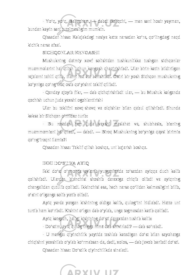 - Yo‘q, yo‘q, Baliqcham, — debdi Baliqchi, — men seni hozir yeyman, bundan keyin seni tutolmasligim mumkin. Qissadan hissa: Kelajakdagi nasiya katta narsadan ko‘ra, qo‘lingdagi naqd kichik narsa afzal. SICHQONLAR KENGASHI Mushukning doimiy xavf solishidan tushkunlikka tushgan sichqonlar muammolarini hal qilish uchun kengash chaqirishibdi. Ular birin-ketin bildirilgan rejalarni tahlil qilib, ularni rad eta berishibdi. Oxiri bir yosh Sichqon mushukning bo‘yniga qo‘ng‘iroq osib qo‘yishni taklif qilibdi.   - Qanday ajoyib fikr, — deb qichqirishibdi ular, — bu Mushuk kelganda qochish uchun juda yaxshi ogohlantirish! Ular bu taklifni zavq-shavq va olqishlar bilan qabul qilishibdi. Shunda keksa bir Sichqon o‘rnidan turib: - Bu rostdan ham juda yaxshi maslahat va, shubhasiz, bizning muammomizni hal qiladi, — debdi. — Biroq Mushukning bo‘yniga qaysi birimiz qo‘ng‘iroqni ilamiz?! Qissadan hissa: Taklif qilish boshqa, uni bajarish boshqa. IKKI DO‘ST VA AYIQ Ikki do‘st o‘rmonda aylanib yurganlarida to‘satdan ayiqqa duch kelib qolishibdi. Ulardan birinchisi shoshib daraxtga chiqib olibdi va ayiqning changalidan qutulib qolibdi. Ikkinchisi esa, hech narsa qo‘lidan kelmasligini bilib, o‘zini o‘lganga solib yotib olibdi. Ayiq yerda yotgan kishining oldiga kelib, qulog‘ini hidlabdi. Hatto uni turtib ham ko‘ribdi. Kishini o‘lgan deb o‘ylab, unga tegmasdan ketib qolibdi. Ayiq ketgach, haligi kishining do‘sti daraxtdan tushib kelib:   - Do‘stim, ayiq qulog‘ingga nima deb shivirladi? — deb so‘rabdi. - U menga: qiyinchilik paytida tashlab ketadigan do‘st bilan sayohatga chiqishni yaxshilab o‘ylab ko‘rmabsan-da, dedi, xolos, — deb javob beribdi do‘sti. Qissadan hissa: Do‘stlik qiyinchilikda sinaladi. 