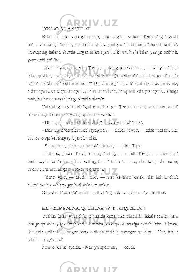 TOVUQ BILAN TULKI Baland daraxt shoxiga qo‘nib, qag‘-qag‘lab yotgan Tovuqning tovushi butun o‘rmonga taralib, ochlikdan sillasi qurigan Tulkining e’tiborini tortibdi. Tovuqning baland shoxda turganini ko‘rgan Tulki uni hiyla bilan pastga tushirib, yemoqchi bo‘libdi. - Kechirasan, qadrdonim Tovuq, — deb gap boshlabdi u, — sen yirtqichlar bilan qushlar, umuman, o‘rmonimizdagi barcha jonzotlar o‘rtasida tuzilgan tinchlik bitimi haqida hali eshitmadingmi? Bundan keyin biz bir-birimizni ovlamaymiz, aldamaymiz va o‘g‘irlamaymiz, balki tinchlikda, hamjihatlikda yashaymiz. Pastga tush, bu haqda yaxshilab gaplashib olamiz.   Tulkining mug‘ombirligini yaxshi bilgan Tovuq hech narsa demay, xuddi bir narsaga tikilgandek yo‘lga qarab turaveribdi. - Nimaga buncha tikilib qolding? — deb so‘rabdi Tulki. - Men bir to‘da itlarni ko‘rayapman, — debdi Tovuq, — adashmasam, ular biz tomonga kelishayapti, janob Tulki. - Shunaqami, unda men ketishim kerak, — debdi Tulki. - Iltimos, janob Tulki, ketmay turing, — debdi Tovuq, — men endi tushmoqchi bo‘lib turuvdim. Keling, itlarni kutib turamiz, ular kelgandan so‘ng tinchlik bitimini birga muhokama qilamiz. - Yo‘q, yo‘q, — debdi Tulki, — men ketishim kerak, itlar hali tinchlik bitimi haqida eshitmagan bo‘lishlari mumkin. Qissadan hissa: To‘satdan taklif qilingan do‘stlikdan ehtiyot bo‘ling. KO‘RSHAPALAK, QUSHLAR VA YIRTQICHLAR Qushlar bilan yirtqichlar o‘rtasida katta nizo chiqibdi. Ikkala tomon ham o‘ziga qo‘shin yig‘a boshlabdi. Ko‘rshapalak qaysi tarafga qo‘shilishni bilmay, ikkilanib qolibdi. U turgan shox oldidan o‘tib ketayotgan qushlar: - Yur, bizlar bilan, — deyishibdi. Ammo Ko‘rshapalak: - Men yirtqichman, — debdi. 