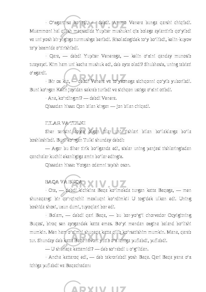 - O‘zgartirsa bo‘ladi, — debdi. Ammo Venera bunga qarshi chiqibdi. Muammoni hal qilish maqsadida Yupiter mushukni qiz bolaga aylantirib qo‘yibdi va uni yosh bir yigitga turmushga beribdi. Risoladagidek to‘y bo‘libdi, kelin-kuyov to‘y bazmida o‘tirishibdi. - Qara, — debdi Yupiter Veneraga, — kelin o‘zini qanday munosib tutayapti. Kim ham uni kecha mushuk edi, deb ayta oladi? Shubhasiz, uning tabiati o‘zgardi. - Bir oz kut, — debdi Venera va to‘yxonaga sichqonni qo‘yib yuboribdi. Buni ko‘rgan Kelin joyidan sakrab turibdi va sichqon ustiga o‘zini otibdi. - Ana, ko‘rdingmi? — debdi Venera. Qissadan hissa: Qon bilan kirgan — jon bilan chiqadi. ITLAR VA TULKI Sher terisini topib olgan itlar uni tishlari bilan bo‘laklarga bo‘la boshlashibdi. Buni ko‘rgan Tulki shunday debdi: — Agar bu Sher tirik bo‘lganda edi, sizlar uning panjasi tishlaringizdan qanchalar kuchli ekanligiga amin bo‘lar edingiz. Qissadan hissa: Yotgan odamni tepish oson. BAQA VA BUQA - Ota, — debdi kichkina Baqa ko‘lmakda turgan katta Baqaga, — men shunaqangi bir qo‘rqinchli maxluqni ko‘rdimki! U tog‘dek ulkan edi. Uning boshida shoxi, uzun dumi, tuyoqlari bor edi. - Bolam, — debdi qari Baqa, — bu bor-yo‘g‘i chorvador Oqyigitning Buqasi, biroq sen aytgandek katta emas. Bo‘yi mendan ozgina baland bo‘lishi mumkin. Men ham o‘zimni shunaqa katta qilib ko‘rsatishim mumkin. Mana, qarab tur. Shunday deb katta Baqa havoni yutib o‘z ichiga puflabdi, puflabdi. — U shunaqa kattamidi? — deb so‘rabdi u o‘g‘lidan. - Ancha kattaroq edi, — deb takrorlabdi yosh Baqa. Qari Baqa yana o‘z ichiga puflabdi va Baqachadan: 