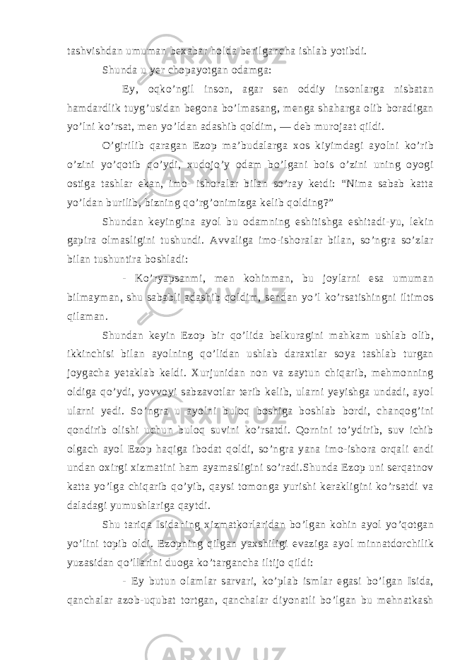 tashvishdan umuman bexabar holda berilgancha ishlab yotibdi. Shunda u yer chopayotgan odamga: - Ey, oqko’ngil inson, agar sen oddiy insonlarga nisbatan hamdardlik tuyg’usidan begona bo’lmasang, menga shaharga olib boradigan yo’lni ko’rsat, men yo’ldan adashib qoldim, — deb murojaat qildi. O’girilib qaragan Ezop ma’budalarga xos kiyimdagi ayolni ko’rib o’zini yo’qotib qo’ydi, xudojo’y odam bo’lgani bois o’zini uning oyogi ostiga tashlar ekan, imo- ishoralar bilan so’ray ketdi: “Nima sabab katta yo’ldan burilib, bizning qo’rg’onimizga kelib qolding?” Shundan keyingina ayol bu odamning eshitishga eshitadi-yu, lekin gapira olmasligini tushundi. Avvaliga imo-ishoralar bilan, so’ngra so’zlar bilan tushuntira boshladi: - Ko’ryapsanmi, men kohinman, bu joylarni esa umuman bilmayman, shu sababli adashib qoldim, sendan yo’l ko’rsatishingni iltimos qilaman. Shundan keyin Ezop bir qo’lida belkuragini mahkam ushlab olib, ikkinchisi bilan ayolning qo’lidan ushlab daraxtlar soya tashlab turgan joygacha yetaklab keldi. Xurjunidan non va zaytun chiqarib, mehmonning oldiga qo’ydi, yovvoyi sabzavotlar terib kelib, ularni yeyishga undadi, ayol ularni yedi. So’ngra u ayolni buloq boshiga boshlab bordi, chanqog’ini qondirib olishi uchun buloq suvini ko’rsatdi. Qornini to’ydirib, suv ichib olgach ayol Ezop haqiga ibodat qoldi, so’ngra yana imo-ishora orqali endi undan oxirgi xizmatini ham ayamasligini so’radi.Shunda Ezop uni serqatnov katta yo’lga chiqarib qo’yib, qaysi tomonga yurishi kerakligini ko’rsatdi va daladagi yumushlariga qaytdi. Shu tariqa Isidaning xizmatkorlaridan bo’lgan kohin ayol yo’qotgan yo’lini topib oldi. Ezopning qilgan yaxshiligi evaziga ayol minnatdorchilik yuzasidan qo’llarini duoga ko’targancha iltijo qildi: - Ey butun olamlar sarvari, ko’plab ismlar egasi bo’lgan Isida, qanchalar azob-uqubat tortgan, qanchalar diyonatli bo’lgan bu mehnatkash 