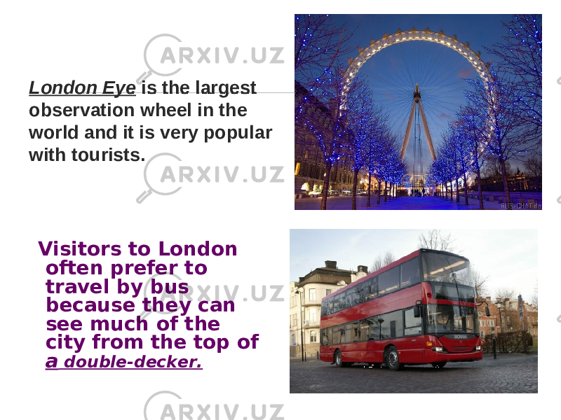 London Eye is the largest observation wheel in the world and it is very popular with tourists. Visitors to London often prefer to travel by bus because they can see much of the city from the top of a double-decker. 