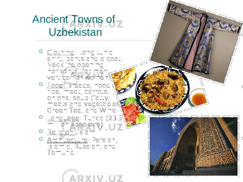  Clothing : Long tunic shirt, pants and a coat. Neckline opening horizontal for men, vertical for women.  Food: Breads, noodles, rice, meat, carrots, onions, soup (fatty meats and vegetables), Green Tea, and Wine.  Language : Turkic (23.5 million speakers)  Religion : Islam  Architecture : Persian, Islamic, Russian, and Temurid.Ancient Towns of Uzbekistan 
