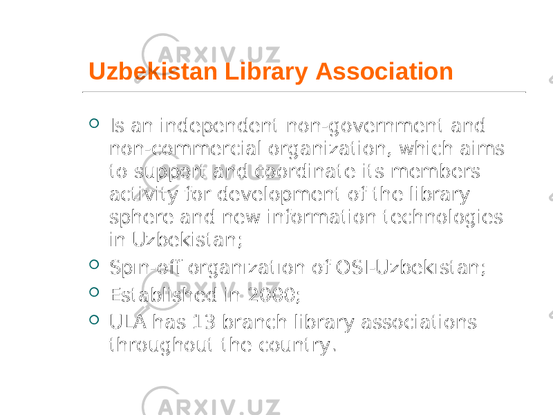 Uzbekistan Library Association  Is an independent non-government and non-commercial organization, which aims to support and coordinate its members activity for development of the library sphere and new information technologies in Uzbekistan;  Spın-off organızatıon of OSI-Uzbekıstan;  Established in 2000;  ULA has 13 branch library associations throughout the country. 