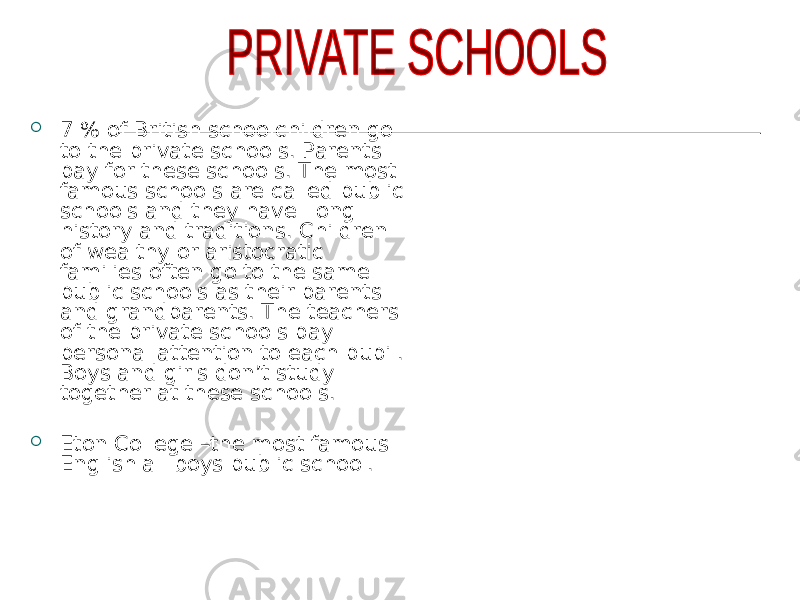  7 % of British schoolchildren go to the private schools. Parents pay for these schools. The most famous schools are called public schools and they have long history and traditions. Children of wealthy or aristocratic families often go to the same public schools as their parents and grandparents. The teachers of the private schools pay personal attention to each pupil. Boys and girls don’t study together at these schools.  Eton College –the most famous English all boys public school. 
