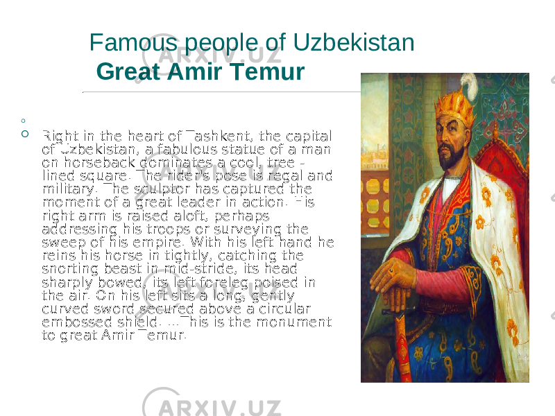 Famous people of Uzbekistan Great Amir Temur  .  Right in the heart of Tashkent, the capital of Uzbekistan, a fabulous statue of a man on horseback dominates a cool, tree - lined square. The rider&#39;s pose is regal and military. The sculptor has captured the moment of a great leader in action. His right arm is raised aloft, perhaps addressing his troops or surveying the sweep of his empire. With his left hand he reins his horse in tightly, catching the snorting beast in mid-stride, its head sharply bowed, its left foreleg poised in the air. On his left sits a long, gently curved sword secured above a circular embossed shield. ...This is the monument to great Amir Temur. 