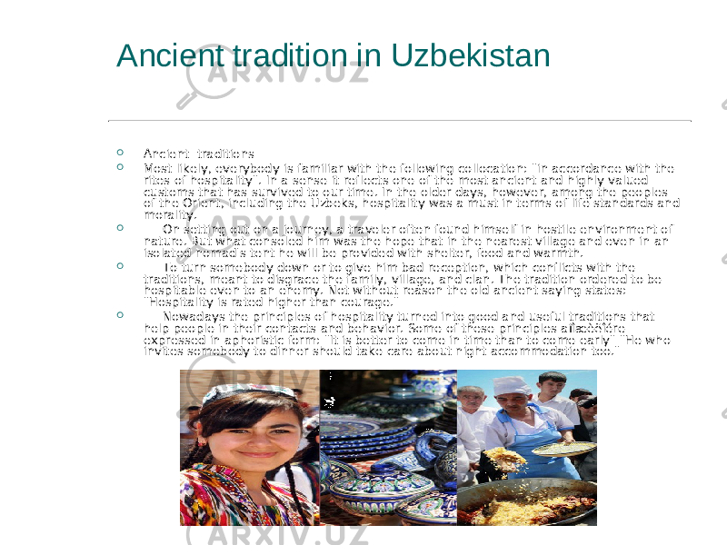  Ancient traditions  Most likely, everybody is familiar with the following collocation: &#34;in accordance with the rites of hospitality&#34;. In a sense it reflects one of the most ancient and highly valued customs that has survived to our time. In the older days, however, among the peoples of the Orient, including the Uzbeks, hospitality was a must in terms of life standards and morality.       On setting out on a journey, a traveler often found himself in hostile environment of nature. But what consoled him was the hope that in the nearest village and even in an isolated nomad&#39;s tent he will be provided with shelter, food and warmth.       To turn somebody down or to give him bad reception, which conflicts with the traditions, meant to disgrace the family, village, and clan. The tradition ordered to be hospitable even to an enemy. Not without reason the old ancient saying states: &#34;Hospitality is rated higher than courage.&#34;       Nowadays the principles of hospitality turned into good and useful traditions that help people in their contacts and behavior. Some of these principles aïîæèëîére expressed in aphoristic form: &#34;It is better to come in time than to come early&#34; &#34;He who invites somebody to dinner should take care about night accommodation too.&#34;Ancient tradition in Uzbekistan 