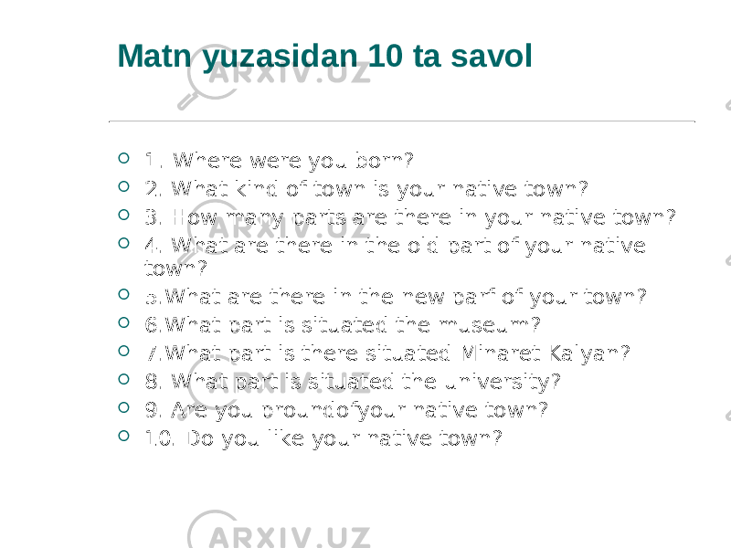 Matn yuzasidan 10 ta savol  1 . Where were you born?  2. What kind of town is your native town?  3. How many parts are there in your native town?  4. What are there in the old part of your native town?  5.What are there in the new parf of your town?  6.What part is situated the museum?  7.What part is there situated Minaret Kalyan?  8. What part is situated the university?  9. Are you proundofyour native town?  10. Do you like your native town? 