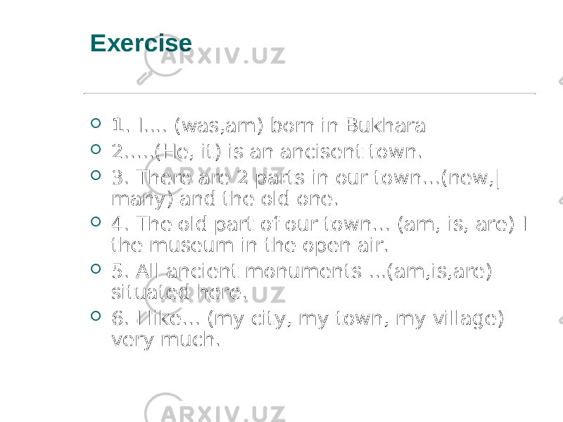 Exercise  1 . I.... (was,am) born in Bukhara  2.....(He, it) is an ancisent town.  3. There are 2 parts in our town...(new,| many) and the old one.  4. The old part of our town... (am, is, are) I the museum in the open air.  5. All ancient monuments ...(am,is,are) situated here.  6. I like... (my city, my town, my village) very much. 