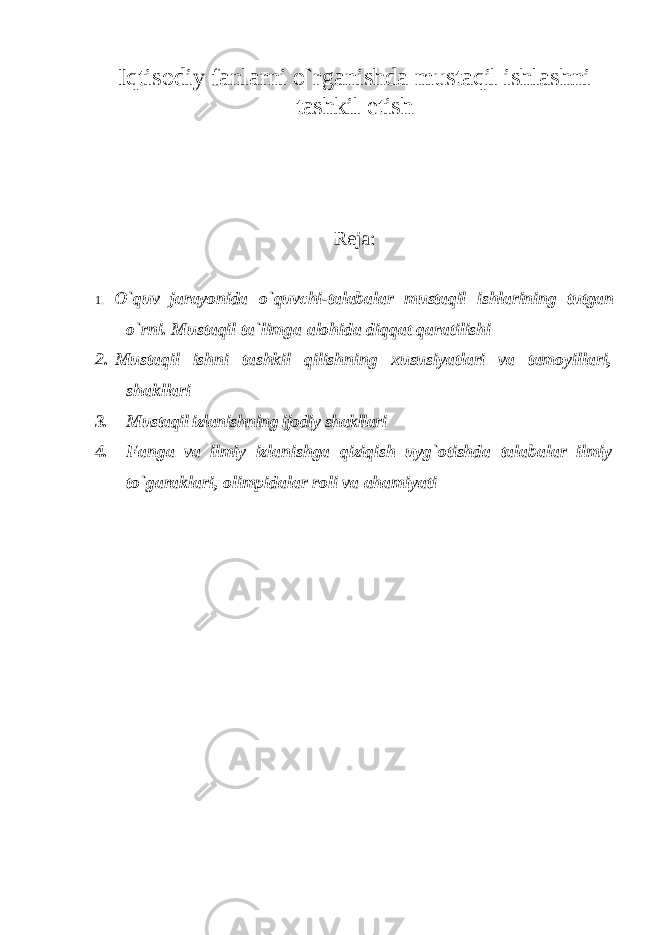 Iqtisodiy fanlarni o`rganishda mustaqil ishlashni tashkil etish Reja: 1. O ` quv jarayonida o ` quvchi - talabalar mustaqil ishlarining tutgan o ` rni . Mustaqil ta ` limga alohida diqqat qaratilishi 2. Mustaqil ishni tashkil qilishning xususiyatlari va tamoyillari, shakllari 3. Mustaqil izlanishning ijоdiy shakllari 4. Fanga va ilmiy izlanishga qiziqish uyg`otishda talabalar ilmiy to`garaklari, о limpid а l а r roli va ahamiyati 