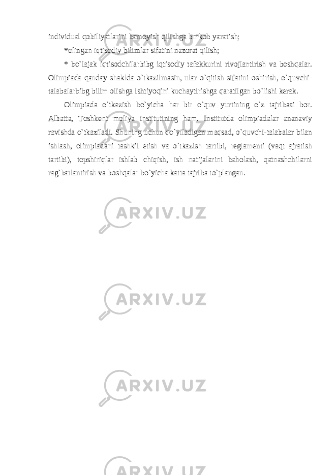 individual qobiliyatlarini bamoyish qilishga bmkob yaratish; * olingan iqtisodiy bilimlar sifatini nazorat qilish; * bo`lajak iqtisodchilarbibg iqtisodiy tafakkurini rivojlantirish va boshqalar. Olimpiada qanday shaklda o`tkazilmasin, ular o`qitish sifatini oshirish, o`quvchi- talabalarbibg bilim olishga ishtiyoqini kuchaytirishga qaratilgan bo`lishi kerak. Olimpiada o`tkazish bo`yicha har bir o`quv yurtining o`z tajribasi bor. Albatta, Toshkent moliya institutining ham. Institutda olimpiadalar ananaviy ravishda o`tkaziladi. Shuning uchun qo`yiladigan maqsad, o`quvchi-talabalar bilan ishlash, olimpiadani tashkil etish va o`tkazish tartibi, reglamenti (vaqt ajratish tartibi), topshiriqlar ishlab chiqish, ish natijalarini baholash, qatnashchilarni rag`batlantirish va boshqalar bo`yicha katta tajriba to`plangan. 