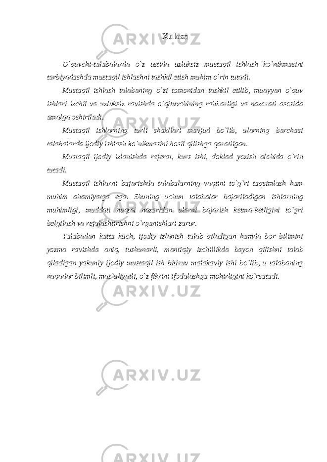 Xulosa O`quvchi-talabalarda o`z ustida uzluksiz mustaqil ishlash ko`nikmasini tarbiyadashda mustaqil ishlashni tashkil etish muhim o`rin tutadi. Mustaqil ishlash talabaning o`zi tomonidan tashkil etilib, muayyan o`quv ishlari izchil va uzluksiz ravishda o`qituvchining rahbarligi va nazorati asosida amalga oshiriladi. Mustaqil ishlarning turli shakllari mavjud bo`lib, ularning barchasi talabalarda ijodiy ishlash ko`nikmasini hosil qilishga qaratilgan. Mustaqil ijodiy izlanishda referat, kurs ishi, doklad yozish alohida o`rin tutadi. Mustaqil ishlarni bajarishda talabalarning vaqtini to`g`ri taqsimlash ham muhim ahamiyatga ega. Shuning uchun talabalar bajariladigan ishlarning muhimligi, muddati nuqtai nazaridan ularni bajarish ketma-ketligini to`gri belgilash va rejalashtirishni o`rganishlari zarur. Talabadan katta kuch, ijodiy izlanish talab qiladigan hamda bor bilimini yozma ravishda aniq, tushunarli, mantiqiy izchillikda bayon qilishni talab qiladigan yakuniy ijodiy mustaqil ish bitiruv malakaviy ishi bo`lib, u talabaning naqadar bilimli, mas`uliyatli, o`z fikrini ifodalashga mohirligini ko`rsatadi. 