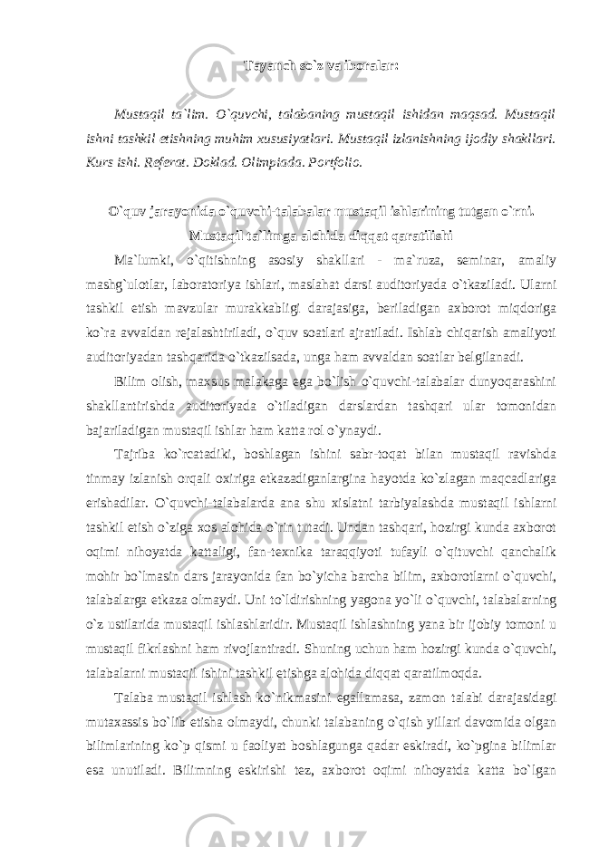 Tayanch so`z va iboralar: Mustaqil ta`lim. O`quvchi, talabaning mustaqil ishidan maqsad. Mustaqil ishni tashkil etishning muhim xususiyatlari. Mustaqil izlanishning ij о diy shakllari. Kurs ishi. Referat. Doklad. Оlimpiаdа. Pоrtfоliо. O`quv jarayonida o`quvchi-talabalar mustaqil ishlarining tutgan o`rni. Mustaqil ta`limga alohida diqqat qaratilishi Ma`lumki, o`qitishning asosiy shakllari - ma`ruza, seminar, amaliy mashg`ulotlar, laboratoriya ishlari, maslahat darsi auditoriyada o`tkaziladi. Ularni tashkil etish mavzular murakkabligi darajasiga, beriladigan axborot miqdoriga ko`ra avvaldan rejalashtiriladi, o`quv soatlari ajratiladi. Ishlab chiqarish amaliyoti auditoriyadan tashqarida o`tkazilsada, unga ham avvaldan soatlar belgilanadi. Bilim olish, maxsus malakaga ega bo`lish o`quvchi-talabalar dunyoqarashini shakllantirishda auditoriyada o`tiladigan darslardan tashqari ular tomonidan bajariladigan mustaqil ishlar ham katta rol o`ynaydi . Tajriba ko`rсatadiki, boshlagan ishini sabr-toqat bilan mustaqil ravishdа tinmay izlanish orqali oxiriga etkazadiganlargina hayotda ko`zlagan maqсadlariga erishadilar. O`quvchi-talabalarda ana shu xislatni tarbiyalashda mustaqil ishlarni tashkil etish o`ziga xos alohida o`rin tutadi. Undan tashqari, hozirgi kunda axborot oqimi nihoyatda kattaligi, fan-texnika taraqqiyoti tufayli o`qituvchi qanchalik mohir bo`lmasin dars jarayonida fan bo`yicha barcha bilim, axborotlarni o`quvchi, talabalarga etkaza olmaydi. Uni to`ldirishning yagona yo`li o`quvchi, talabalarning o`z ustilarida mustaqil ishlashlaridir. Mustaqil ishlashning yana bir ijobiy tomoni u mustaqil fikrlashni ham rivojlantiradi. Shuning uchun ham hozirgi kunda o`quvchi, talabalarni mustaqil ishini tashkil etishga alohida diqqat qaratilmoqda. Talaba mustaqil ishlash ko`nikmasini egallamasa, zamon talabi darajasidagi mutaxassis bo`lib etisha olmaydi, chunki talabaning o`qish yillari davomida olgan bilimlarining ko`p qismi u faoliyat boshlagunga qadar eskiradi, ko`pgina bilimlar esa unutiladi. Bilimning eskirishi tez, axborot oqimi nihoyatda katta bo`lgan 