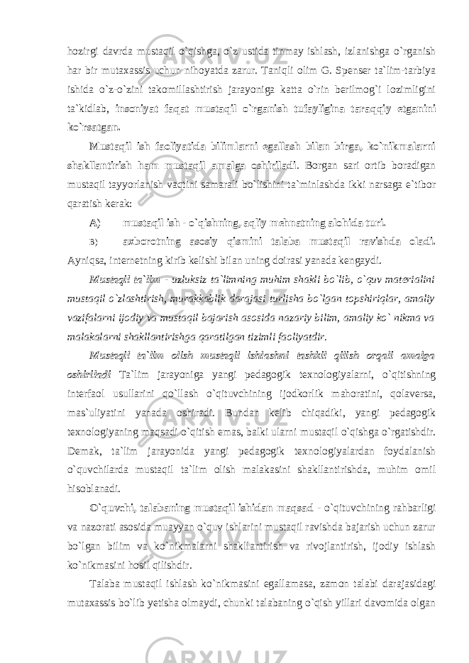 hozirgi davrda mustaqil o`qishga, o`z ustida tinmay ishlash, izlanishga o`rganish har bir mutaxassis uchun nihoyatda zarur. Taniqli olim G. Spenser ta`lim-tarbiya ishida o`z-o`zini takomillashtirish jarayoniga katta o`rin berilmog`i lozimligini ta`kidlab, insoniyat faqat mustaqil o`rganish tufayligina taraqqiy etganini ko`rsatgan. Mustaqil ish faoliyatida bilimlarni egallash bilan birga, ko`nikmalarni shakllantirish ham mustaqil amalga oshiriladi . Borgan sari ortib boradigan mustaqil tayyorlanish vaqtini samarali bo`lishini ta`minlashda ikki narsaga e`tibor qaratish kerak: A) mustaqil ish - o`qishning, aqliy mehnatning alohida turi. B) axborotning asosiy qismini talaba mustaqil ravishda oladi. Ayniqsa, internetning kirib kelishi bilan uning doirasi yanada kengaydi. Mustaqil ta`lim - uzluksiz ta`limning muhim shakli bo`lib, o`quv materialini mustaqil o`zlashtirish, murakkablik darajasi turlisha bo`lgan topshiriqlar, amaliy vazifalarni ijodiy va mustaqil bajarish asosida nazariy bilim, amaliy ko` nikma va malakalarni shakllantirishga qaratilgan tizimli faoliyatdir. Mustaqil ta`lim olish mustaqil ishlashni tashkil qilish orqali amalga oshiriladi Ta`lim jarayoniga yangi pedagogik texnologiyalarni, o`qitishning interfaol usullarini qo`llash o`qituvchining ijodkorlik mahoratini, qolaversa, mas`uliyatini yanada oshiradi. Bundan kelib chiqadiki, yangi pedagogik texnologiyaning maqsadi o`qitish emas, balki ularni mustaqil o`qishga o`rgatishdir. Demak, ta`lim jarayonida yangi pedagogik texnologiyalardan foydalanish o`quvchilarda mustaqil ta`lim olish malakasini shakllantirishda, muhim omil hisoblanadi. O`quvchi, talabaning mustaqil ishidan maqsad - o`qituvchining rahbarligi va nazorati asosida muayyan o`quv ishlarini mustaqil ravishda bajarish uchun zarur bo`lgan bilim va ko`nikmalarni shakllantirish va rivojlantirish, ijodiy ishlash ko`nikmasini hosil qilishdir. Talaba mustaqil ishlash ko`nikmasini egallamasa, zamon talabi darajasidagi mutaxassis bo`lib yetisha olmaydi, chunki talabaning o`qish yillari davomida olgan 