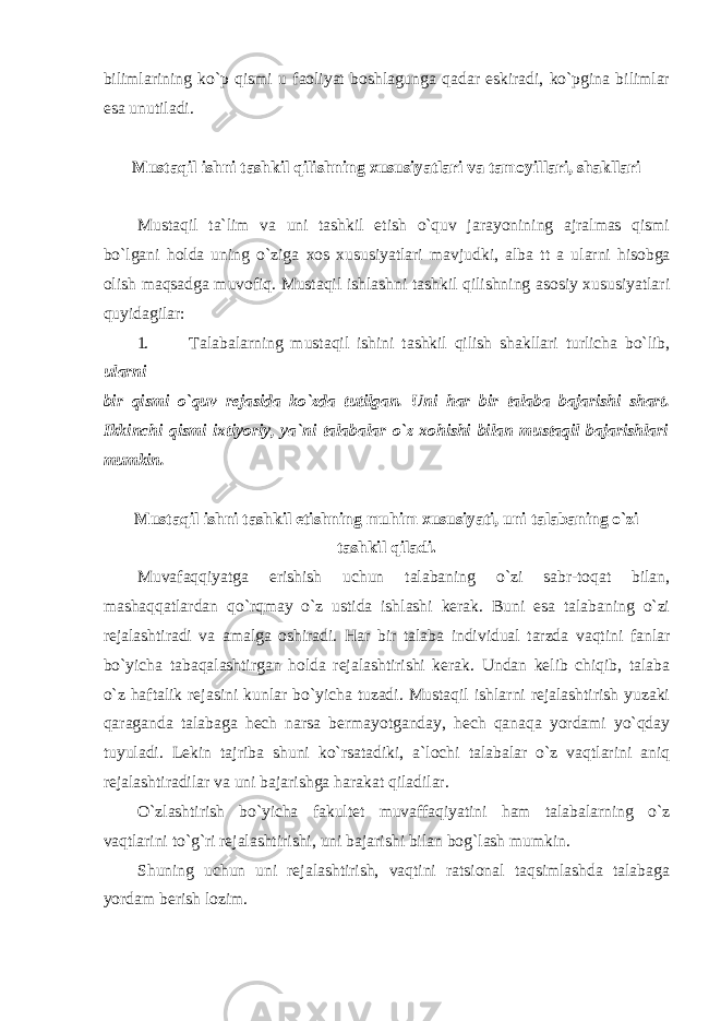 bilimlarining ko`p qismi u faoliyat boshlagunga qadar eskiradi, ko`pgina bilimlar esa unutiladi. Mustaqil ishni tashkil qilishning xususiyatlari va tamoyillari, shakllari Mustaqil tа`lim vа uni tashkil etish o`quv jаrаyonining аjrаlmаs qismi bo`lgаni hоldа uning o`zigа хо s хususiyatlаri mаvjudki, аlb а tt а ulаrni hisоbgа оlish mаqsаdgа muvоfiq. Mustаqil ishlаshni tаshkil qilishning asosiy xususiyatlari quyidаgilаr: 1. Talabalarning mustaqil ishini tashkil qilish shakllari turlicha bo`lib, ularni bir qismi o`quv rejasida ko`zda tutilgan. Uni har bir talaba bajarishi shart. Ikkinchi qismi ixtiyoriy, ya`ni talabalar o`z xohishi bilan mustaqil bajarishlari mumkin. Mustaqil ishni tashkil etishning muhim xususiyati, uni talabaning o`zi tashkil qiladi. Muvafaqqiyatga erishish uchun talabaning o`zi sabr-toqat bilan, mashaqqatlardan qo`rqmay o`z ustida ishlashi kerak. Buni esa talabaning o`zi rejalashtiradi va amalga oshiradi. Har bir talaba individual tarzda vaqtini fanlar bo`yicha tabaqalashtirgan holda rejalashtirishi kerak. Undan kelib chiqib, talaba o`z haftalik rejasini kunlar bo`yicha tuzadi. Mustaqil ishlarni rejalashtirish yuzaki qaraganda talabaga hech narsa bermayotganday, hech qanaqa yordami yo`qday tuyuladi. Lekin tajriba shuni ko`rsatadiki, a`lochi talabalar o`z vaqtlarini aniq rejalashtiradilar va uni bajarishga harakat qiladilar. O`zlashtirish bo`yicha fakultet muvaffaqiyatini ham talabalarning o`z vaqtlarini to`g`ri rejalashtirishi, uni bajarishi bilan bog`lash mumkin. Shuning uchun uni rejalashtirish, vaqtini ratsional taqsimlashda talabaga yordam berish lozim. 