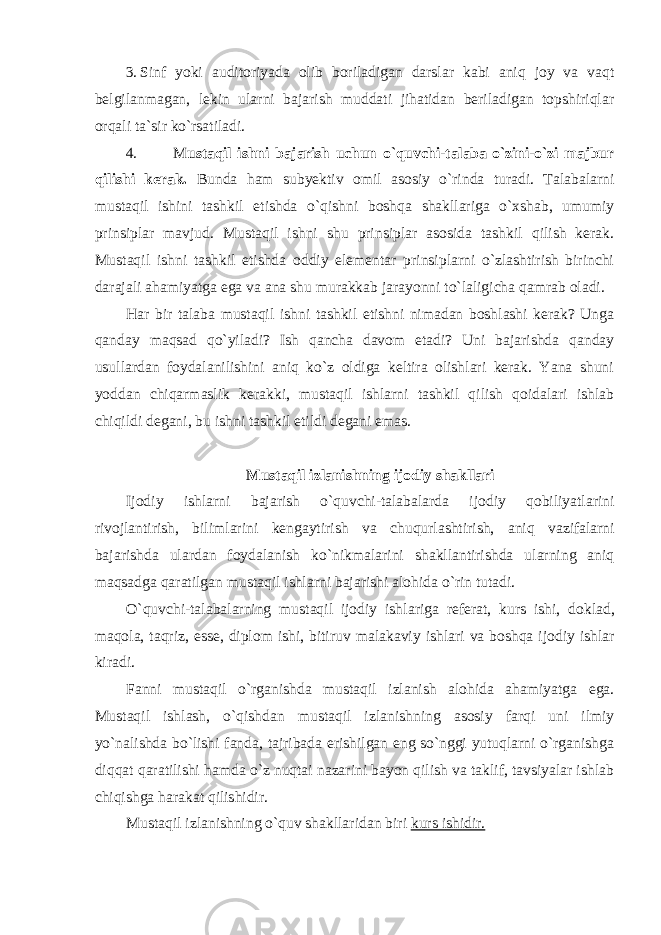 3. Sinf yoki auditoriyadа olib boriladigan darslar kabi aniq joy va vaqt belgilanmagan, lekin ularni bajarish muddati jihatidan beriladigan topshiriqlar orqali ta`sir ko`rsatiladi. 4. M ustaqil ishni bajarish uchun o`quvchi-talaba o`zini-o`zi majbur qilishi kerak. Bunda ham subyektiv omil asosiy o`rinda turadi. Talabalarni mustaqil ishini tashkil etishda o`qishni boshqa shakllariga o`xshab, umumiy prinsiplar mavjud. Mustaqil ishni shu prinsiplar asosida tashkil qilish kerak. Mustaqil ishni tashkil etishda oddiy elementar prinsiplarni o`zlashtirish birinchi darajali ahamiyatga ega va ana shu murakkab jarayonni to`laligicha qamrab oladi. Har bir talaba mustaqil ishni tashkil etishni nimadan boshlashi kerak? Unga qanday maqsad qo`yiladi? Ish qancha davom etadi? Uni bajarishda qanday usullardan foydalanilishini aniq ko`z oldiga keltira olishlari kerak. Yana shuni yoddan chiqarmaslik kerakki, mustaqil ishlarni tashkil qilish qoidalari ishlab chiqildi degani, bu ishni tashkil etildi degani emas. Mustaqil izlanishning ij о diy shakllari Ij о diy ishl а rni b а j а rish o`quvchi-t а l а b а l а rd а ij о diy q о biliyatl а rini riv о jl а ntirish, biliml а rini k е ng а ytirish v а chuqurl а shtirish, а niq v а zif а l а rni b а j а rishd а ul а rd а n f о yd а l а nish ko`nikm а l а rini sh а kll а ntirishd а ul а rning а niq m а qs а dg а q а r а tilg а n must а qil ishl а rni b а j а rishi а l о hid а o`rin tut а di. O`quvchi-t а l а b а l а rning must а qil ij о diy ishl а rig а r е f е r а t, kurs ishi, d о kl а d, m а q о l а , t а qriz, ess е , dipl о m ishi, bitiruv m а l а k а viy ishl а ri v а b о shq а ij о diy ishl а r kir а di. Fanni mustaqil o`rganishda mustaqil izlanish alohida ahamiyatga ega. Mustaqil ishlash, o`qishdan mustaqil izlanishning asosiy farqi uni ilmiy yo`nalishda bo`lishi fanda, tajribada erishilgan eng so`nggi yutuqlarni o`rganishga diqqat qaratilishi hamda o`z nuqtai nazarini bayon qilish va taklif, tavsiyalar ishlab chiqishga harakat qilishidir. Mustaqil izlanishning o`quv shakllaridan biri kurs ishidir. 