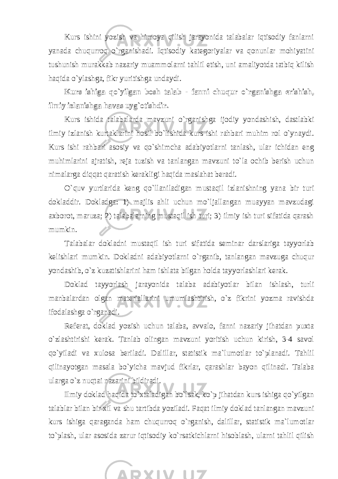 Kurs ishini yozish va himoya qilish jarayonida talabalar iqtisodiy fanlarni yanada chuqurroq o`rganishadi. Iqtisodiy kategoriyalar va qonunlar mohiyatini tushunish murakkab nazariy muammolarni tahlil etish, uni amaliyotda tatbiq kilish haqida o`ylashga, fikr yuritishga undaydi. Kurs ishiga qo`yilgan bosh talab - fanni chuqur o`rganishga erishish, ilmiy izlanishga havas uyg`otishdir. Kurs ishida talabalarda mavzuni o`rganishga ijodiy yondashish, dastlabki ilmiy izlanish kurtaklarini hosil bo`lishida kurs ishi rahbari muhim rol o`ynaydi. Kurs ishi rahbari asosiy va qo`shimcha adabiyotlarni tanlash, ular ichidan eng muhimlarini ajratish, reja tuzish va tanlangan mavzuni to`la ochib berish uchun nimalarga diqqat qaratish kerakligi haqida maslahat beradi. O`quv yurtlarida keng qo`llaniladigan mustaqil izlanishning yana bir turi doklad dir. Dokladga: 1) majlis ahli uchun mo`ljallangan muayyan mavzudagi axborot, maruza; 2) talabalarning mustaqil ish turi; 3) ilmiy ish turi sifatida qarash mumkin. Talabalar dokladni mustaqil ish turi sifatida seminar darslariga tayyorlab kelishlari mumkin. Dokladni adabiyotlarni o`rganib, tanlangan mavzuga chuqur yondashib, o`z kuzatishlarini ham ishlata bilgan holda tayyorlashlari kerak. Doklad tayyorlash jarayonida talaba adabiyotlar bilan ishlash, turli manbalardan olgan materiallarini umumlashtirish, o`z fikrini yozma ravishda ifodalashga o`rganadi. Referat, doklad yozish uchun talaba, avvalo, fanni nazariy jihatdan puxta o`zlashtirishi kerak. Tanlab olingan mavzuni yoritish uchun kirish, 3-4 savol qo`yiladi va xulosa beriladi. Dalillar, statistik ma`lumotlar to`planadi. Tahlil qilinayotgan masala bo`yicha mavjud fikrlar, qarashlar bayon qilinadi. Talaba ularga o`z nuqtai nazarini bildiradi. Ilmiy doklad haqida to`xtaladigan bo`lsak, ko`p jihatdan kurs ishiga qo`yilgan talablar bilan bir xil va shu tartibda yoziladi. Faqat ilmiy doklad tanlangan mavzuni kurs ishiga qaraganda ham chuqurroq o`rganish, dalillar, statistik ma`lumotlar to`plash, ular asosida zarur iqtisodiy ko`rsatkichlarni hisoblash, ularni tahlil qilish 