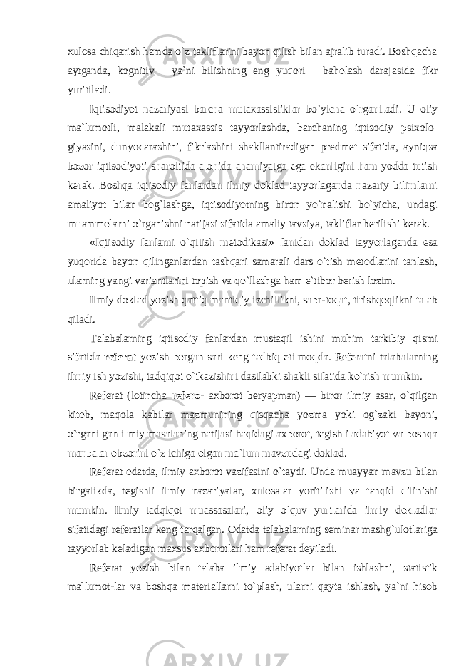 xulosa chiqarish hamda o`z takliflarini bayon qilish bilan ajralib turadi. Boshqacha aytganda, kognitiv - ya`ni bilishning eng yuqori - baholash darajasida fikr yuritiladi. Iqtisodiyot nazariyasi barcha mutaxassisliklar bo`yicha o`rganiladi. U oliy ma`lumotli, malakali mutaxassis tayyorlashda, barchaning iqtisodiy psixolo- giyasini, dunyoqarashini, fikrlashini shakllantiradigan predmet sifatida, ayniqsa bozor iqtisodiyoti sharoitida alohida ahamiyatga ega ekanligini ham yodda tutish kerak. Boshqa iqtisodiy fanlardan ilmiy doklad tayyorlaganda nazariy bilimlarni amaliyot bilan bog`lashga, iqtisodiyotning biron yo`nalishi bo`yicha, undagi muammolarni o`rganishni natijasi sifatida amaliy tavsiya, takliflar berilishi kerak. «Iqtisodiy fanlarni o`qitish metodikasi» fanidan doklad tayyorlaganda esa yuqorida bayon qilinganlardan tashqari samarali dars o`tish metodlarini tanlash, ularning yangi variantlarini topish va qo`llashga ham e`tibor berish lozim. Ilmiy doklad yozish qattiq mantiqiy izchillikni, sabr-toqat, tirishqoqlikni talab qiladi. Talabalarning iqtisodiy fanlardan mustaqil ishini muhim tarkibiy qismi sifatida referat yozish borgan sari keng tadbiq etilmoqda. Referatni talabalarning ilmiy ish yozishi, tadqiqot o`tkazishini dastlabki shakli sifatida ko`rish mumkin. Referat (lotincha refero- axborot beryapman) — biror ilmiy asar, o`qilgan kitob, maqola kabilar mazmunining qisqacha yozma yoki og`zaki bayoni, o`rganilgan ilmiy masalaning natijasi haqidagi axborot, tegishli adabiyot va boshqa manbalar obzorini o`z ichiga olgan ma`lum mavzudagi doklad. Referat odatda, ilmiy axborot vazifasini o`taydi. Unda muayyan mavzu bilan birgalikda, tegishli ilmiy nazariyalar, xulosalar yoritilishi va tanqid qilinishi mumkin. Ilmiy tadqiqot muassasalari, oliy o`quv yurtlarida ilmiy dokladlar sifatidagi referatlar keng tarqalgan. Odatda talabalarning seminar mashg`ulotlariga tayyorlab keladigan maxsus axborotlari ham referat deyiladi. Referat yozish bilan talaba ilmiy adabiyotlar bilan ishlashni, statistik ma`lumot- lar va boshqa materiallarni to`plash, ularni qayta ishlash, ya`ni hisob 