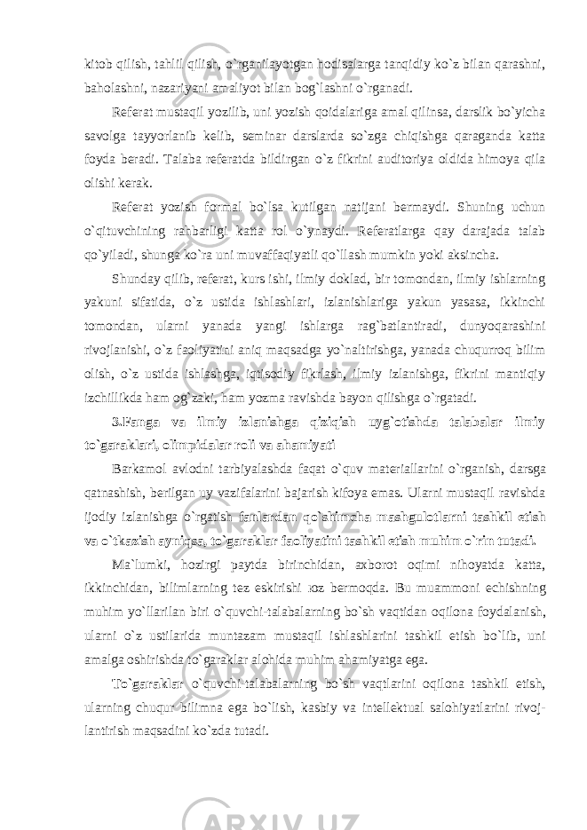 kitob qilish, tahlil qilish, o`rganilayotgan hodisalarga tanqidiy ko`z bilan qarashni, baholashni, nazariyani amaliyot bilan bog`lashni o`rganadi. Referat mustaqil yozilib, uni yozish qoidalariga amal qilinsa, darslik bo`yicha savolga tayyorlanib kelib, seminar darslarda so`zga chiqishga qaraganda katta foyda beradi. Talaba referatda bildirgan o`z fikrini auditoriya oldida himoya qila olishi kerak. Referat yozish formal bo`lsa kutilgan natijani bermaydi. Shuning uchun o`qituvchining rahbarligi katta rol o`ynaydi. Referatlarga qay darajada talab qo`yiladi, shunga ko`ra uni muvaffaqiyatli qo`llash mumkin yoki aksincha. Shunday qilib, referat, kurs ishi, ilmiy doklad, bir tomondan, ilmiy ishlarning yakuni sifatida, o`z ustida ishlashlari, izlanishlariga yakun yasasa, ikkinchi tomondan, ularni yanada yangi ishlarga rag`batlantiradi, dunyoqarashini rivojlanishi, o`z faoliyatini aniq maqsadga yo`naltirishga, yanada chuqurroq bilim olish, o`z ustida ishlashga, iqtisodiy fikrlash, ilmiy izlanishga, fikrini mantiqiy izchillikda ham og`zaki, ham yozma ravishda bayon qilishga o`rgatadi. 3.Fanga va ilmiy izlanishga qiziqish uyg`otishda talabalar ilmiy to`garaklari, о limpid а l а r roli va ahamiyati B а rk а m о l а vl о dni t а rbiyal а shd а f а q а t o`quv m а t е ri а ll а rini o`rg а nish, d а rsg а q а tn а shish, b е rilg а n uy v а zif а l а rini b а j а rish kif о ya em а s. Ularni mustaqil ravishda ijodiy izlanishga o`rgatish f а nl а rd а n qo`shimchа m а shgul о tl а rni t а shkil etish v а o`tk а zish ayniqsa, to`garaklar faoliyatini tashkil etish muhim o`rin tut а di. M а `lumki, h о zirgi p а ytd а birinchid а n, ах b о r о t о qimi nihоyatd а k а tt а , ikkinchid а n, biliml а rning t е z eskirishi ю z b е rm о qd а . Bu mu а mm о ni е chishning muhim yo`ll а ril а n biri o`quvchi-t а l а b а l а rning bo`sh v а qtid а n о qil о n а f о yd а l а nish, ul а rni o`z ustil а rid а munt а z а m must а qil ishl а shl а rini t а shkil etish bo`lib, uni а m а lg а о shirishd а to`g а r а kl а r а l о hid а muhim аhаmiyatg а eg а . To`g а r а kl а r o`quvchi-t а l а b а l а rning bo`sh v а qtl а rini о qil о n а t а shkil etish, ul а rning chuqur bilimn а eg а bo`lish, k а sbiy v а int е ll е ktu а l s а l о hiyatl а rini riv о j- l а ntirish m а qs а dini ko`zd а tut а di. 