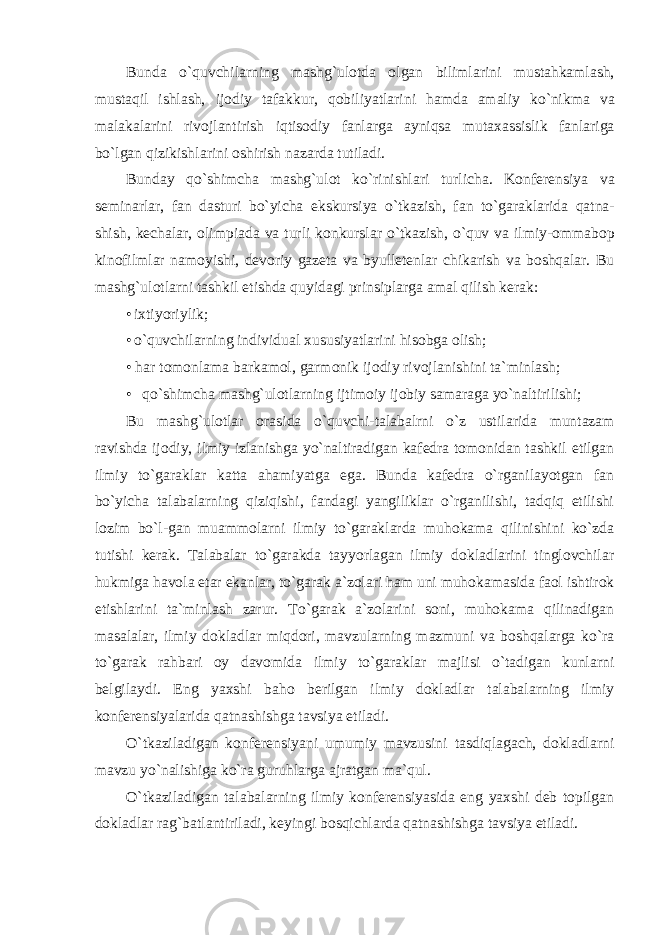 Bund а o`quvchilаrning m а shg`ul о td а о lg а n biliml а rini must а hk а ml а sh, must а qil ishl а sh, ij о diy t а f а kkur, q о biliyatl а rini h а md а а m а liy ko`nikmа v а m а l а k а l а rini riv о jl а ntirish iqtis о diy f а nl а rg а а yniqs а mut аха ssislik f а nl а rig а bo`lg а n qizikishl а rini о shirish n а z а rd а tutil а di. Bund а y qo`shimchа m а shg`ul о t ko`rinishlаri turlich а . K о nf е r е nsiya v а s е min а rl а r, f а n d а sturi bo`yichа ekskursiya o`tk а zish, f а n to`g а r а kl а rid а q а tn а - shish, k е ch а l а r, о limpi а d а v а turli k о nkursl а r o`tk а zish, o`quv v а ilmiy- о mm а b о p kin о filml а r n а m о yishi, d е v о riy g а z е t а v а byull е t е nl а r chik а rish v а b о shq а l а r. Bu mаshg`ulоtlаrni tаshkil etishdа quyid а gi prinsipl а rg а а m а l qilish k е r а k: • i х tiyoriylik; • o`quvchilаrning individu а l х ususiyatl а rini his о bg а о lish; • h а r t о m о nl а m а b а rk а m о l, g а rm о nik ij о diy riv о jl а nishini t а `minl а sh; • qo`shimch а m а shg`ul о tl а rning ijtim о iy ij о biy s а m а r а g а yo`n а ltirilishi; Bu m а shg`ul о tl а r о r а sid а o`quvchi-t а l а b а lrni o`z ustil а rid а munt а z а m r а vishd а ij о diy, ilmiy izl а nishg а yo`n а ltir а dig а n kafedra tomonidan tashkil etilgan ilmiy to`garaklar katta ahamiyatga ega. Bunda kafedra o`rganilayotgan fan bo`yicha talabalarning qiziqishi, fandagi yangiliklar o`rganilishi, tadqiq etilishi lozim bo`l-gan muammolarni ilmiy to`garaklarda muhokama qilinishini ko`zda tutishi kerak. Talabalar to`garakda tayyorlagan ilmiy dokladlarini tinglovchilar hukmiga havola etar ekanlar, to`garak a`zolari ham uni muhokamasida faol ishtirok etishlarini ta`minlash zarur. To`garak a`zolarini soni, muhokama qilinadigan masalalar, ilmiy dokladlar miqdori, mavzularning mazmuni va boshqalarga ko`ra to`garak rahbari oy davomida ilmiy to`garaklar majlisi o`tadigan kunlarni belgilaydi. Eng yaxshi baho berilgan ilmiy dokladlar talabalarning ilmiy konferensiyalarida qatnashishga tavsiya etiladi. O`tkaziladigan konferensiyani umumiy mavzusini tasdiqlagach, dokladlarni mavzu yo`nalishiga ko`ra guruhlarga ajratgan ma`qul. O`tkaziladigan talabalarning ilmiy konferensiyasida eng yaxshi deb topilgan dokladlar rag`batlantiriladi, keyingi bosqichlarda qatnashishga tavsiya etiladi. 