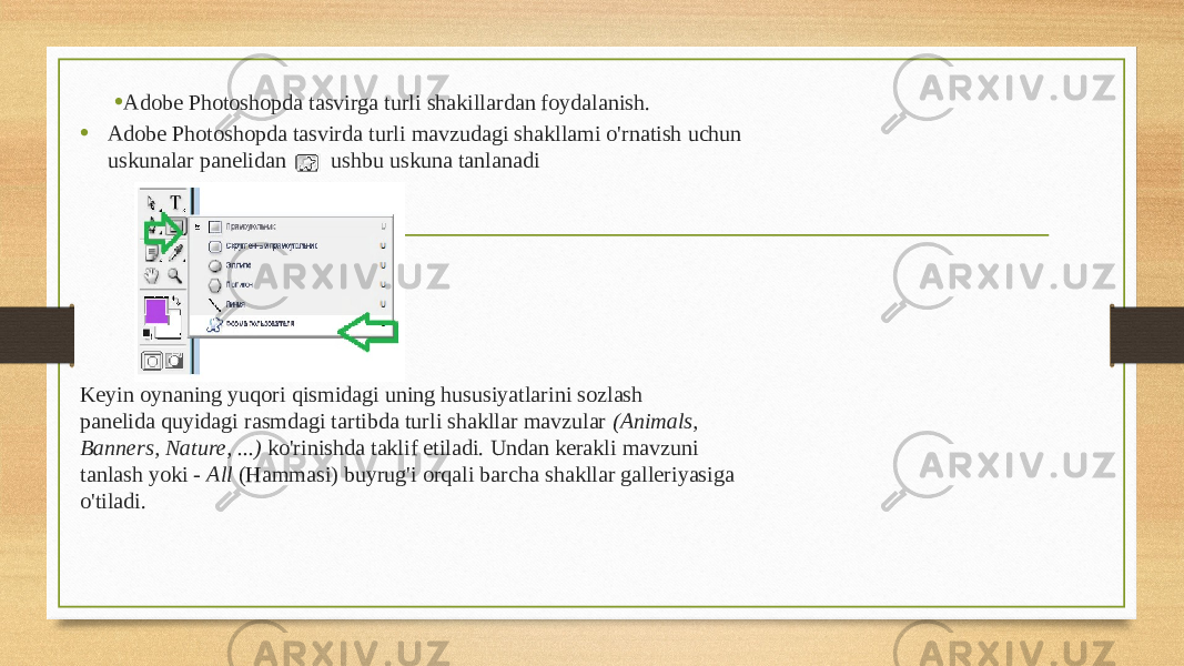 • Adobe Photoshopda tasvirga turli shakillardan foydalanish. • Adobe Photoshopda tasvirda turli mavzudagi shakllami o&#39;rnatish uchun uskunalar panelidan ushbu uskuna tanlanadi Keyin oynaning yuqori qismidagi uning hususiyatlarini sozlash panelida quyidagi rasmdagi tartibda turli shakllar mavzular (Animals, Banners, Nature, ...) ko&#39;rinishda taklif etiladi. Undan kerakli mavzuni tanlash yoki - All (Hammasi) buyrug&#39;i orqali barcha shakllar galleriyasiga o&#39;tiladi. 