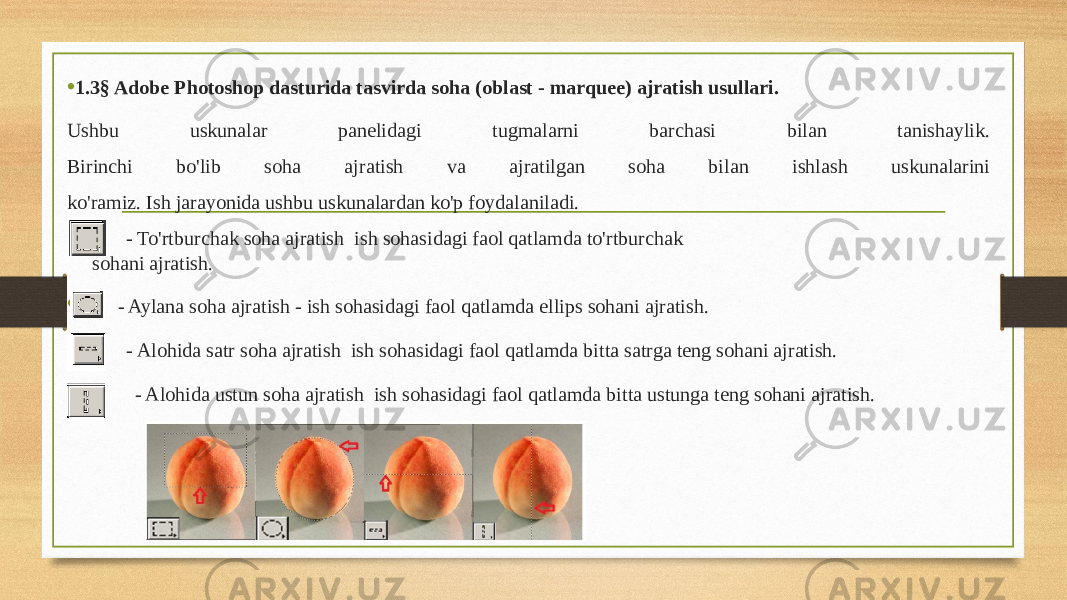 • 1.3§ Adobe Photoshop dasturida tasvirda soha (oblast - marquee) ajratish usullari. Ushbu uskunalar panelidagi tugmalarni barchasi bilan tanishaylik. Birinchi bo&#39;lib soha ajratish va ajratilgan soha bilan ishlash uskunalarini ko&#39;ramiz. Ish jarayonida ushbu uskunalardan ko&#39;p foydalaniladi. • - To&#39;rtburchak soha ajratish ish sohasidagi faol qatlamda to&#39;rtburchak sohani ajratish. • - Aylana soha ajratish - ish sohasidagi faol qatlamda ellips sohani ajratish. • - Alohida satr soha ajratish ish sohasidagi faol qatlamda bitta satrga teng sohani ajratish. • - Alohida ustun soha ajratish ish sohasidagi faol qatlamda bitta ustunga teng sohani ajratish. 