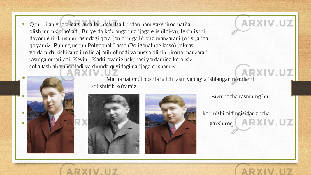 • Qunt bilan yuqoridagi amallar bajarilsa bundan ham yaxshiroq natija olish mumkin bo&#39;ladi. Bu yerda ko&#39;zlangan natijaga erishildi-yu, lekin ishni davom ettirib ushbu rasmdagi qora fon o&#39;rniga birorta manzarani fon sifatida qo&#39;yamiz. Buning uchun Polygonal Lasso (Poligonalnoe lasso) uskuasi yordamida kishi surati to&#39;liq ajratib olinadi va nusxa olinib birorta manzarali rasmga ornatiladi. Keyin - Kadrirovanie uskunasi yordamida keraksiz soha tashlab yuboriladi va shunda quyidagi natijaga erishamiz: • Marhamat endi boshlang&#39;ich rasm va qayta ishlangan rasmlarni solishtirib ko&#39;ramiz. • Bizningcha rasmning bu • ko&#39;rinishi oldingisidan ancha • yaxshiroq. 