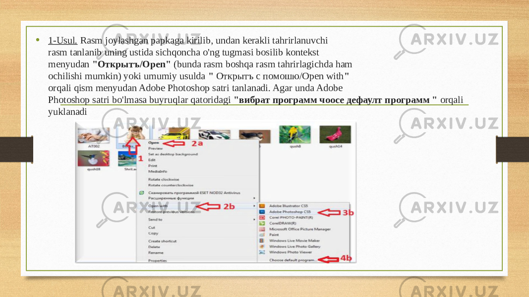 • 1-Usul. Rasm joylashgan papkaga kirilib, undan kerakli tahrirlanuvchi rasm tanlanib uning ustida sichqoncha o&#39;ng tugmasi bosilib kontekst menyudan &#34;Oткрытъ/Open&#34; (bunda rasm boshqa rasm tahrirlagichda ham ochilishi mumkin) yoki umumiy usulda &#34; Oткрытъ с пoмoшю/Open with &#34; orqali qism menyudan Adobe Photoshop satri tanlanadi. Agar unda Adobe Photoshop satri bo&#39;lmasa buyruqlar qatoridagi &#34;вибрат программ чоосе дефаулт программ &#34; orqali yuklanadi 