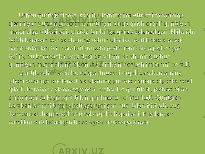 Ushbu quritgichlarda issiqlik ularning ijro etuvchi tanasining qizdirilgan yuzasidan to&#39;g&#39;ridan-to&#39;g&#39;ri aloqa qilish orqali quritilgan materialga o&#39;tkaziladi. Ularda bir-biriga qarab aylanadigan ikkita ichi bo&#39;sh baraban bor va shuning uchun ular ikki rolikli deb ataladi. Barabanlardan biri harakatlanuvchi podshipniklarda joylashgan bo&#39;lib, bu barabanlar orasidagi bo&#39;shliqni va shuning uchun quritilgan materialning plyonka qalinligini sozlash imkonini beradi. Quritiluvchi mahsulot oziqlantiruvchi orqali barabanlarning ishchi yuzasiga oziqlanadi va ularning yuzasida yupqa plyonka hosil qiladi. Baraban aylanayotganda, mahsulot quritiladi, pichoq bilan chiqariladi va keyin vint bilan qurilmadan chiqariladi. Quritgich barabanlari ichi bo&#39;sh shaftaga berilgan bug&#39; bilan isitiladi, bug &#39;kondensati ham xuddi shu val orqali chiqariladi. Bug&#39;langan namlikni olib ketadigan havo egzoz trubasiga kiradi. 