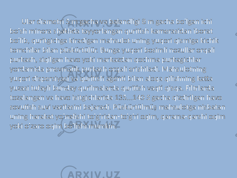 Ular diametri 5 m gacha va balandligi 8 m gacha bo&#39;lgan ichi bo&#39;sh minora shaklida tayyorlangan quritish kamerasidan iborat bo&#39;lib, quritgichga kiradigan mahsulot uning yuqori qismiga kichik tomchilar bilan püskürtülür. Bunga yuqori bosimli nozullar orqali purkash, siqilgan havo yoki markazdan qochma purkagichlar yordamida pnevmatik purkash orqali erishiladi. Mahsulotning yuqori dispersiyasi va quritish agenti bilan aloqa qilishning katta yuzasi tufayli bunday qurilmalarda quritish vaqti qisqa. Filtrlarda tozalangan va havo isitgichlarida 135...140 S gacha qizdirilgan havo sovutish suvi vazifasini bajaradi. Püskürtülmüş mahsulotga nisbatan uning harakat yo&#39;nalishi to&#39;g&#39;ridan-to&#39;g&#39;ri oqim, qarama-qarshi oqim yoki o&#39;zaro oqim bo&#39;lishi mumkin. 