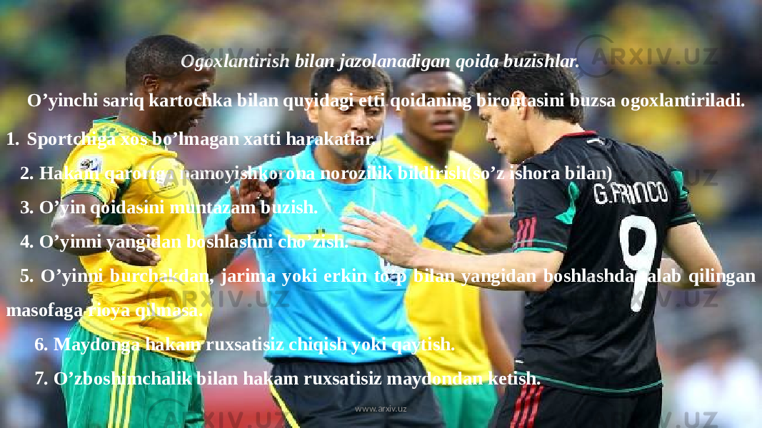 Ogoxlantirish bilan jazolanadigan qoida buzishlar. O’yinchi sariq kartochka bilan quyidagi etti qoidaning birontasini buzsa ogoxlantiriladi. 1. Sportchiga xos bo’lmagan xatti harakatlar. 2. Hakam qaroriga namoyishkorona norozilik bildirish(so’z ishora bilan) 3. O’yin qoidasini muntazam buzish. 4. O’yinni yangidan boshlashni cho’zish. 5. O’yinni burchakdan, jarima yoki erkin to’p bilan yangidan boshlashda talab qilingan masofaga rioya qilmasa. 6. Maydonga hakam ruxsatisiz chiqish yoki qaytish. 7. O’zboshimchalik bilan hakam ruxsatisiz maydondan ketish. www.arxiv.uz 