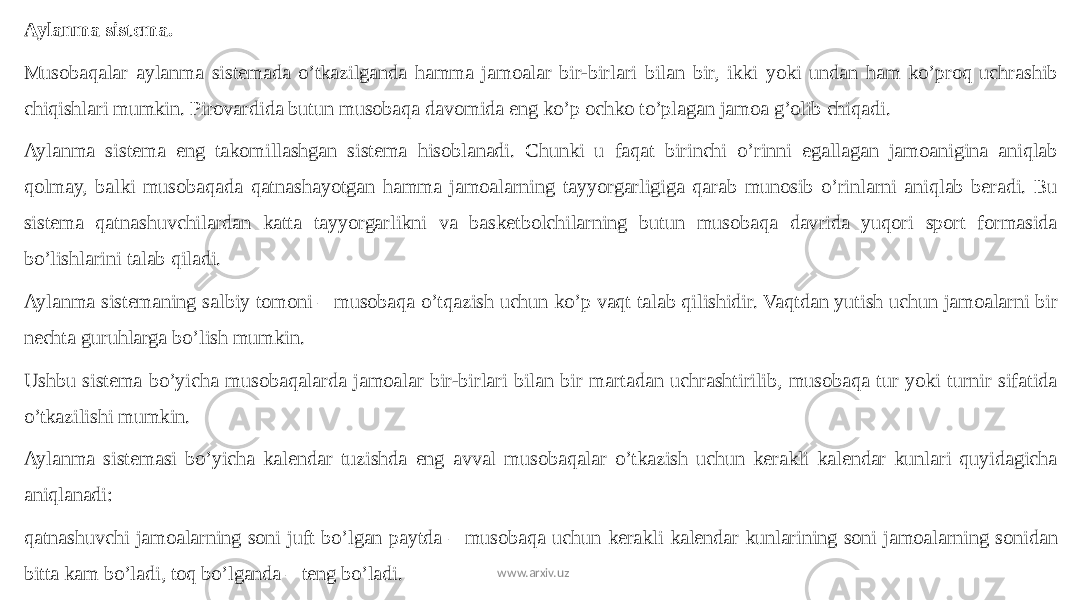 Aylanma sistema. Musobaqalar aylanma sistemada o’tkazilganda hamma jamoalar bir-birlari bilan bir, ikki yoki undan ham ko’proq uchrashib chiqishlari mumkin. Pirovardida butun musobaqa davomida eng ko’p ochko to’plagan jamoa g’olib chiqadi. Aylanma sistema eng takomillashgan sistema hisoblanadi. Chunki u faqat birinchi o’rinni egallagan jamoanigina aniqlab qolmay, balki musobaqada qatnashayotgan hamma jamoalarning tayyorgarligiga qarab munosib o’rinlarni aniqlab beradi. Bu sistema qatnashuvchilardan katta tayyorgarlikni va basketbolchilarning butun musobaqa davrida yuqori sport formasida bo’lishlarini talab qiladi. Aylanma sistemaning salbiy tomoni – musobaqa o’tqazish uchun ko’p vaqt talab qilishidir. Vaqtdan yutish uchun jamoalarni bir nechta guruhlarga bo’lish mumkin. Ushbu sistema bo’yicha musobaqalarda jamoalar bir-birlari bilan bir martadan uchrashtirilib, musobaqa tur yoki turnir sifatida o’tkazilishi mumkin. Aylanma sistemasi bo’yicha kalendar tuzishda eng avval musobaqalar o’tkazish uchun kerakli kalendar kunlari quyidagicha aniqlanadi: qatnashuvchi jamoalarning soni juft bo’lgan paytda – musobaqa uchun kerakli kalendar kunlarining soni jamoalarning sonidan bitta kam bo’ladi, toq bo’lganda – teng bo’ladi. www.arxiv.uz 