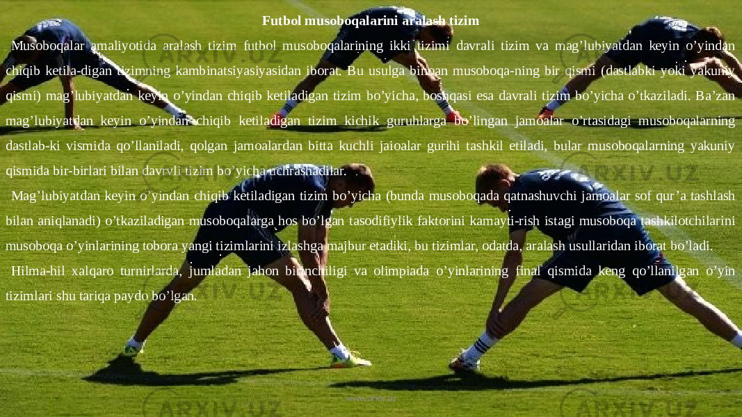 Futbol musoboqalarini aralash tizim Musoboqalar amaliyotida aralash tizim futbol musoboqalarining ikki tizimi davrali tizim va mag’lubiyatdan keyin o’yindan chiqib ketila-digan tizimning kambinatsiyasiyasidan iborat. Bu usulga binoan musoboqa-ning bir qismi (dastlabki yoki yakuniy qismi) mag’lubiyatdan keyin o’yindan chiqib ketiladigan tizim bo’yicha, boshqasi esa davrali tizim bo’yicha o’tkaziladi. Ba’zan mag’lubiyatdan keyin o’yindan chiqib ketiladigan tizim kichik guruhlarga bo’lingan jamoalar o’rtasidagi musoboqalarning dastlab-ki vismida qo’llaniladi, qolgan jamoalardan bitta kuchli jaioalar gurihi tashkil etiladi, bular musoboqalarning yakuniy qismida bir-birlari bilan davrvli tizim bo’yicha uchrashadilar. Mag’lubiyatdan keyin o’yindan chiqib ketiladigan tizim bo’yicha (bunda musoboqada qatnashuvchi jamoalar sof qur’a tashlash bilan aniqlanadi) o’tkaziladigan musoboqalarga hos bo’lgan tasodifiylik faktorini kamayti-rish istagi musoboqa tashkilotchilarini musoboqa o’yinlarining tobora yangi tizimlarini izlashga majbur etadiki, bu tizimlar, odatda, aralash usullaridan iborat bo’ladi. Hilma-hil xalqaro turnirlarda, jumladan jahon birinchiligi va olimpiada o’yinlarining final qismida keng qo’llanilgan o’yin tizimlari shu tariqa paydo bo’lgan. www.arxiv.uz 