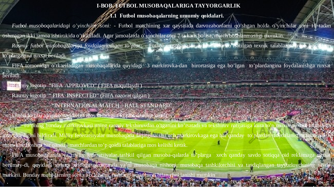  I-BOB. FUTBOL MUSOBAQALARIGA TAYYORGARLIK 1.1 Futbol musobaqalarning umumiy qoidalari. Futbol musoboqalaridagi o’yinchilar soni: - Futbol matchining xar qaysisida darvozabonlarni qo’shgan holda o’yinchilar soni 11 tadan oshmagan ikki jamoa ishtirokida o’tkaziladi. Agar jamoalarda o’yinchilar soni 7 ta kam bo’lsa, match boshlanmasligi mumkin. Rasmiy futbol musobaqalariga foydalaniladigan to’plar: - Futbol musobaqalari qoidalarida ko’rsatilgan texnik talablarga javob beradigan to’plargagina ruxsat beriladi. FIFA tomonidan o’tkaziladigan musobaqalarida quyidagi 3 markirovka-dan birortasiga ega bo’lgan to’plardangina foydalanishga ruxsat beriladi. Rasmiy logotip “FIFA APPROVED” ( FIFA maqullaydi ) Rasmiy logotip “ FIFA INSPECTED” (FIFA nazorat qilgan ) “ INTERNATIONAL MATCH – BALL STANDARD” Ushbu to’plar xalqaro standartga mos keladigan to’plar sirasiga kiradi. To’pning bunday markirovkasi uning rasmiy tekshiruvdan o’tganini ko’rsatadi va tekshiruv natijasiga kura to’p muxim texnik talablarga mos ekanligini bildiradi. Milliy federatsiyalar musobaqada faqatgina shu uch markirovkaga ega har qanday to’plardan foydalanishni talab qilish mum-kin. Boshqa har qanday matchlardan to’p qoida talablariga mos kelishi kerak. FIFA musobaqalarida va milliy federatsiyalar tashkil qilgan musoba-qalarda to’plarga xech qanday savdo sotiqqa oid reklamaga ruxsat berilmay-di, quyidagi xolatni xisobga olmaganda ya’ni musobaqa nishoni, musobaqa tashkilotchisi va tasdiqlangan tayyorlovchining savdo markasi. Bunday muhr-larning soni va o’lchami, mustaqil reglamenti bilan cheklanishi mumkin www.arxiv.uz 