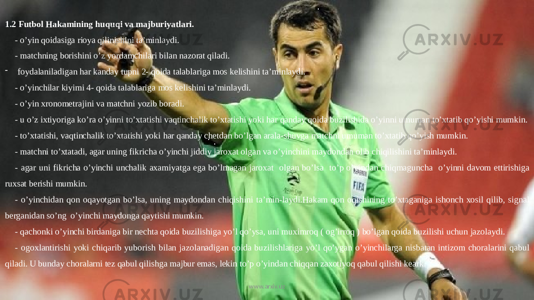 1.2 Futbol Hakamining huquqi va majburiyatlari. - o’yin qoidasiga rioya qilinishini ta’minlaydi. - matchning borishini o’z yordamchilari bilan nazorat qiladi. - foydalaniladigan har kanday tupni 2- qoida talablariga mos kelishini ta’minlaydi. - o’yinchilar kiyimi 4- qoida talablariga mos kelishini ta’minlaydi. - o’yin xronometrajini va matchni yozib boradi. - u o’z ixtiyoriga ko’ra o’yinni to’xtatishi vaqtinchalik to’xtatishi yoki har qanday qoida buzilishida o’yinni umuman to’xtatib qo’yishi mumkin. - to’xtatishi, vaqtinchalik to’xtatishi yoki har qanday chetdan bo’lgan arala-shuvga matchni umuman to’xtatib qo’yish mumkin. - matchni to’xtatadi, agar uning fikricha o’yinchi jiddiy jaroxat olgan va o’yinchini maydondan olib chiqilishini ta’minlaydi. - agar uni fikricha o’yinchi unchalik axamiyatga ega bo’lmagan jaroxat olgan bo’lsa to’p o’yindan chiqmaguncha o’yinni davom ettirishiga ruxsat berishi mumkin. - o’yinchidan qon oqayotgan bo’lsa, uning maydondan chiqishini ta’min-laydi.Hakam qon oqishining to’xtaganiga ishonch xosil qilib, signal berganidan so’ng o’yinchi maydonga qaytishi mumkin. - qachonki o’yinchi birdaniga bir nechta qoida buzilishiga yo’l qo’ysa, uni muximroq ( og’irroq ) bo’lgan qoida buzilishi uchun jazolaydi. - ogoxlantirishi yoki chiqarib yuborish bilan jazolanadigan qoida buzilishlariga yo’l qo’ygan o’yinchilarga nisbatan intizom choralarini qabul qiladi. U bunday choralarni tez qabul qilishga majbur emas, lekin to’p o’yindan chiqqan zaxotiyoq qabul qilishi keark. www.arxiv.uz 