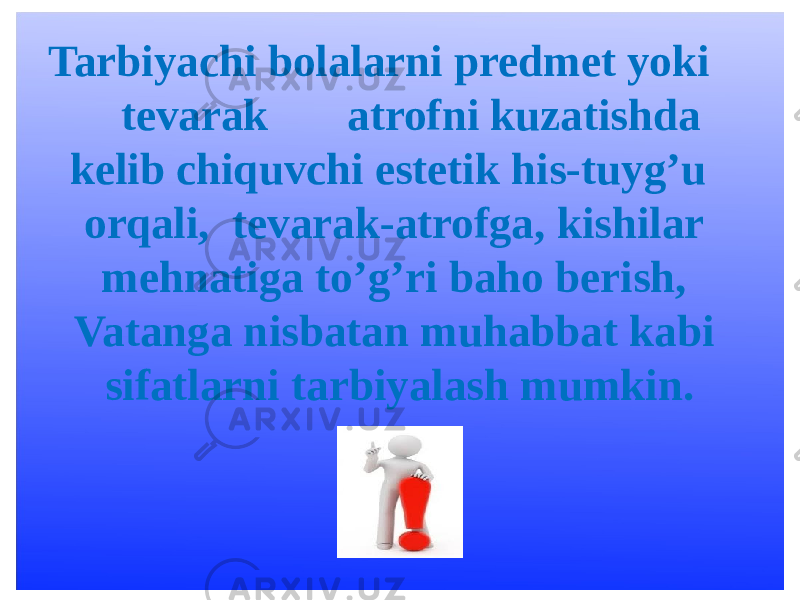 Tarbiyachi bolalarni predmet yoki tevarak atrofni kuzatishda kelib chiquvchi estetik his-tuyg’u orqali, tevarak-atrofga, kishilar mehnatiga to’g’ri baho berish, Vatanga nisbatan muhabbat kabi sifatlarni tarbiyalash mumkin. 