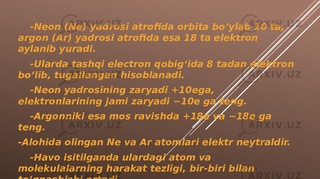 -Neon (Ne) yadrosi atrofida orbita bo‘ylab 10 ta, argon (Ar) yadrosi atrofida esa 18 ta elektron aylanib yuradi. -Ularda tashqi electron qobig‘ida 8 tadan elektron bo‘lib, tugallangan hisoblanadi. -Neon yadrosining zaryadi +10ega, elektronlarining jami zaryadi −10e ga teng. -Argonniki esa mos ravishda +18e va −18e ga teng. -Alohida olingan Ne va Ar atomlari elektr neytraldir. -Havo isitilganda ulardagi atom va molekulalarning harakat tezligi, bir-biri bilan to‘qnashishi ortadi. 