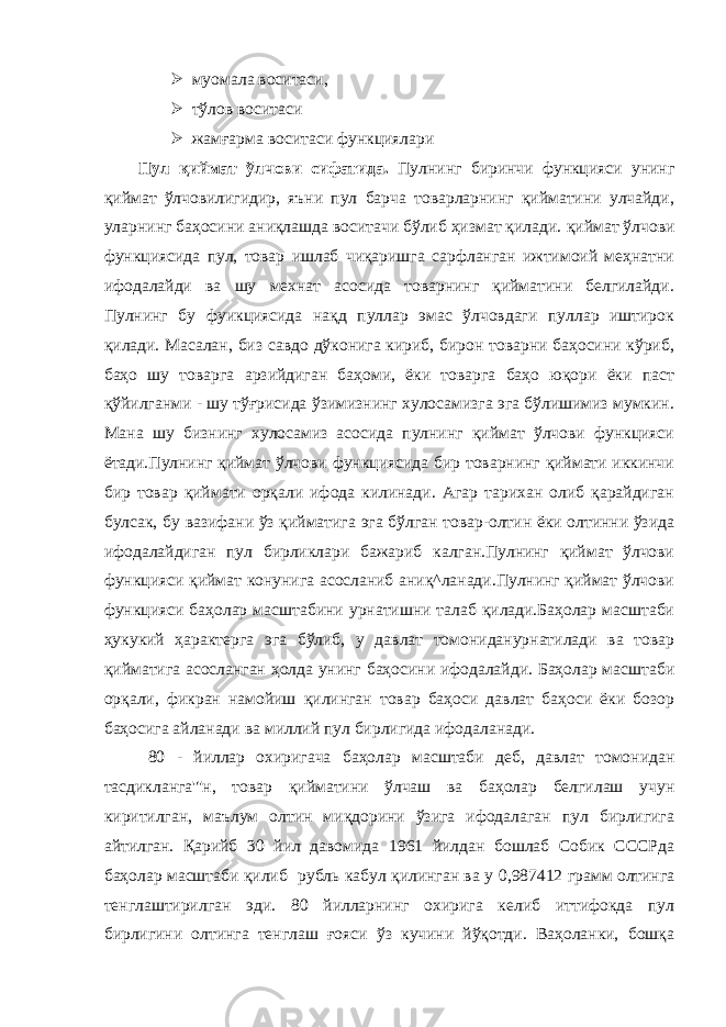  муомала воситаси,  тўлов воситаси  жамғарма воситаси функциялари Пул қиймат ўлчови сифатида. Пулнинг биринчи функцияси унинг қиймат ўлчовилигидир, яъни пул барча товарларнинг қийматини улчайди, уларнинг баҳосини аниқлашда воситачи бўлиб ҳизмат қилади. қиймат ўлчови функциясида пул, товар ишлаб чиқаришга сарфланган ижтимоий меҳнатни ифодалайди ва шу мехнат асосида товарнинг қийматини белгилайди. Пулнинг бу фуикциясида нақд пуллар эмас ўлчовдаги пуллар иштирок қилади. Масалан, биз савдо дўконига кириб, бирон товарни баҳосини кўриб, баҳо шу товарга арзийдиган баҳоми, ёки товарга баҳо юқори ёки паст қўйилганми - шу тўғрисида ўзимизнинг хулосамизга эга бўлишимиз мумкин. Мана шу бизнинг хулосамиз асосида пулнинг қиймат ўлчови функцияси ётади.Пулнинг қиймат ўлчови функциясида бир товарнинг қиймати иккинчи бир товар қиймати орқали ифода килинади. Агар тарихан олиб қарайдиган булсак, бу вазифани ўз қийматига эга бўлган товар-олтин ёки олтинни ўзида ифодалайдиган пул бирликлари бажариб калган.Пулнинг қиймат ўлчови функцияси қиймат конунига асосланиб аниқ^ланади.Пулнинг қиймат ўлчови функцияси баҳолар масштабини урнатишни талаб қилади.Баҳолар масштаби ҳукукий ҳарактерга эга бўлиб, у давлат томониданурнатилади ва товар қийматига асосланган ҳолда унинг баҳосини ифодалайди. Баҳолар масштаби орқали, фикран намойиш қилинган товар баҳоси давлат баҳоси ёки бозор баҳосига айланади ва миллий пул бирлигида ифодаланади. 80 - йиллар охиригача баҳолар масштаби деб, давлат томонидан тасдикланга&#39;&#34;н, товар қийматини ўлчаш ва баҳолар белгилаш учун киритилган, маълум олтин миқдорини ўзига ифодалаган пул бирлигига айтилган. Қарийб 30 йил давомида 1961 йилдан бошлаб Собик СССРда баҳолар масштаби қилиб рубль кабул қилинган ва у 0,987412 грамм олтинга тенглаштирилган эди. 80 йилларнинг охирига келиб иттифокда пул бирлигини олтинга тенглаш ғояси ўз кучини йўқотди. Ваҳоланки, бошқа 