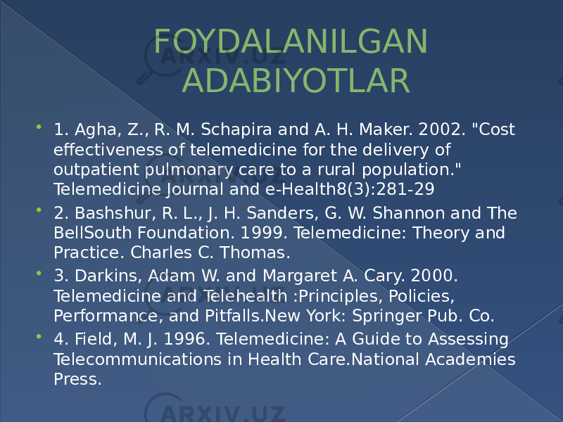 FOYDALANILGAN ADABIYOTLAR  1. Agha, Z., R. M. Schapira and A. H. Maker. 2002. &#34;Cost effectiveness of telemedicine for the delivery of outpatient pulmonary care to a rural population.&#34; Telemedicine Journal and e-Health8(3):281-29  2. Bashshur, R. L., J. H. Sanders, G. W. Shannon and The BellSouth Foundation. 1999. Telemedicine: Theory and Practice. Charles C. Thomas.  3. Darkins, Adam W. and Margaret A. Cary. 2000. Telemedicine and Telehealth :Principles, Policies, Performance, and Pitfalls.New York: Springer Pub. Co.  4. Field, M. J. 1996. Telemedicine: A Guide to Assessing Telecommunications in Health Care.National Academies Press. 