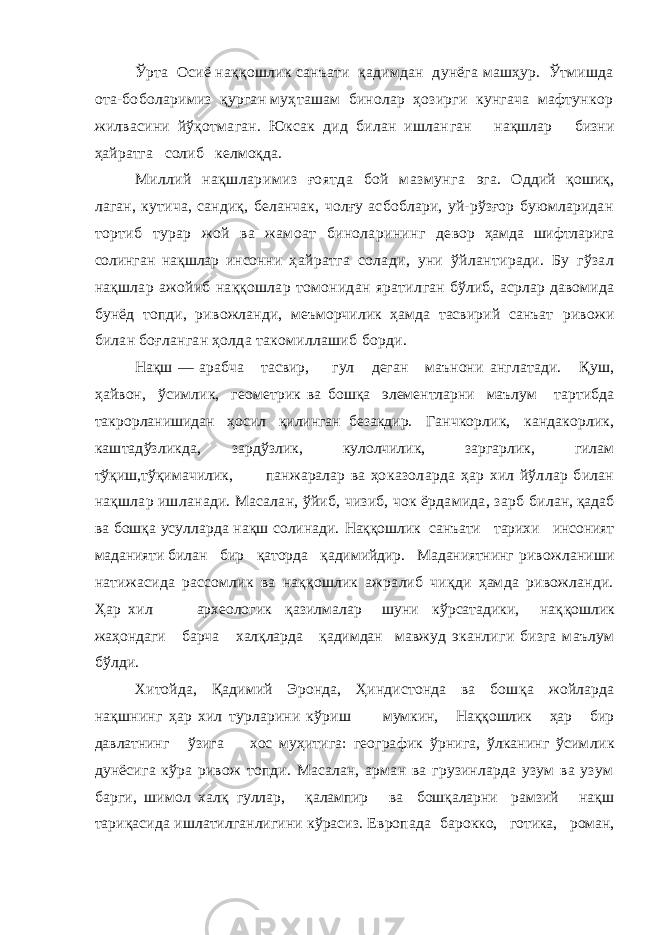 Ўрта Осиё наққошлик санъати қадимдан дунёга машҳур. Ўтмишда ота-боболаримиз қурган муҳташам бинолар ҳозирги кунгача мафтункор жилвасини йўқотмаган. Юксак дид билан ишлан ган нақшлар бизни ҳайратга солиб келмоқда. Миллий нақшларимиз ғоятда бой мазмунга эга. Оддий қошиқ, лаган, кутича, сандиқ, беланчак, чолғу асбоблари, уй-рўзғор буюмларидан тортиб турар жой ва жамоат биноларининг де вор ҳамда шифтларига солинган нақшлар инсонни ҳайратга солади, уни ўйлантиради. Бу гўзал нақшлар ажойиб наққошлар томонидан яратил ган бўлиб, асрлар давомида бунёд топди, ри вожланди, меъморчилик ҳамда тасвирий санъат ривожи билан боғланган ҳолда такомиллашиб борди. Нақш — арабча тасвир, гул деган маънони англатади. Қуш, ҳайвон, ўсимлик, геометрик ва бошқа элементларни маълум тартибда такрор ланишидан ҳосил қилинган безакдир. Ганчкорлик, кандакорлик, каштадўзликда, зар дўзлик, кулолчилик, заргарлик, гилам тўқиш, тўқимачилик, панжаралар ва ҳо казоларда ҳар хил йўллар билан нақшлар ишланади. Масалан, ўйиб, чизиб, чок ёрдамида, зарб билан, қадаб ва бошқа усулларда нақш солинади. Наққошлик санъати тарихи инсоният маданияти билан бир қаторда қадимийдир. Маданиятнинг ривожланиши натижасида рассомлик ва наққошлик ажралиб чиқди ҳамда ривожланди. Ҳар хил археологик қазилмалар шуни кўрсатадики, нақ қошлик жаҳондаги барча халқларда қадимдан мавжуд эканлиги бизга маълум бўлди. Хитойда, Қадимий Эронда, Ҳиндистонда ва бош қа жойларда нақшнинг ҳар хил турларини кўриш мумкин, Наққошлик ҳар бир давлатнинг ўзига хос муҳитига: географик ўрнига, ўлканинг ўсим лик дунёсига кўра ривож топди. Масалан, арман ва грузинларда узум ва узум барги, шимол халқ гуллар, қалампир ва бошқаларни рамзий нақш т ариқасида ишлатилганлигини кўрасиз. Европада барокко, готика, роман, 