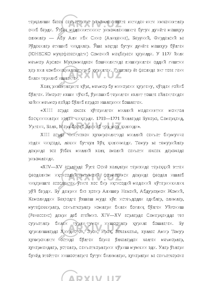 тарқалиши безак санъатининг ривожла нишига янгидан-янги имкониятлар очиб берди. Ўзбек маданиятининг ривожланишига бутун ду нёга машҳур олимлар — Абу Али ибн Сино (Авиценна), Беруний, Фирдавсий ва Рўдакилар етишиб чиқдилар. Ўша вақтда бутун дунёга маш ҳур бўлган (ЮНЕСКО муҳофазасидаги) Сомоний мақбараси қурилди. У 1127 йили меъмор Арслон Муҳаммадхон бошчилигида пиширилган оддий ғиштни ҳар хил комбинациялаштириб қурилган. Ғиштлар ёз фаслида энг тоза ганч билан терилиб ишланган. Халқ ривоятларига кўра, меъмор бу минорани қургану, кўздан ғойиб бўлган. Иморат яхши чўкиб, ўрнашиб терилган яхлит тошга айлан гандан кейин меъмор пайдо бўлиб пардоз иш ларини бошлаган. « X I I I асрда юксак кўтарилган миллий ма даниятни м онгол босқинчилари издан чиқар ди. 1219—1221 йилларда Бухоро, Самарқанд, Урганч, Балх, Марв босиб олиниб тор-мор қилинди». X I I I асрда Чингизхон ҳукмронлигида миллий санъат бирмунча издан чиқсада, лекин буткул йўқ қилинмади. Темур ва темурийлар даврида эса ўзбек миллий халқ амалий санъати юксак даражада ривожланди. «XIV—XV асрларда Ўрта Осиё халқлари тари хида тараққий этган феодализм иқтисодий- ижтимоий формацияси даврида феодал ишлаб чиқаришга асосланган ўзига хос бир иқтисодий- маданий кўтаринкилик рўй берди. Бу даврни биз ҳозир Алишер Навоий, Абдураҳмон Жомий, Камолиддин Беҳзодга ўхшаш жуда кўп истеъ додли адиблар, олимлар, мутафаккирлар, санъат корлар номлари билан боғлиқ бўлган Уйғониш (Ренессанс) даври деб атаймиз. XIV—XV асрлар да Самарқандда тез суръатлар билан турли- туман иншоотлар қурила бошлаган. Бу қури лишларда Ҳиндистон, Эрон, Ироқ, Закавказье, хуллас Амир Темур ҳукмронлиги остида бўлган барча ўлкалардан келган меъморлар, ҳунарманд лар, усталар, санъаткорларни кўриш мумкин эди. Улар ўзлари бунёд этаётган иншоотларга бутун билимлари, ҳунарлари ва санъаткорона 