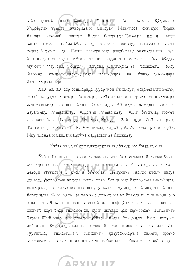 каби гуллаб яшнай бошлади. Хивадаги Тош ҳовли, Қўқондаги Худоёрхон ўрдаси Бу хородаги Ситораи Моҳихоса сингари йирик бинолар ажойиб нақшлар билан безатилди. Ҳажмли — планли нақш композициялар пайдо бўлди. Бу безаклар ниҳоятда нафислиги билан ажралиб турар эди. Нақш санъатининг рангба ранг ривожланиши, ҳар бир шаҳар ва воҳанинг ўзига яраша наққошлик мактаби пайдо бўлди. Чунончи Фарғона, Тошкент, Хоразм, Самарқанд ва бошқалар. Улар ўзининг композициялари, ранги жиҳатидан ва бошқа томонлари билан фарқланади. X I X ва. XX аср бошларида турар жой бино лари, маҳалла мачитлари, сарой ва ўқув юртлари бинолари, чойхоналарнинг девор ва шифтлари жимжимадор нақшлар билан безатилди. Айниқ- са деворлар сиртига дарахтлар, гулдасталар, гулдонли гулдасталар, гулли бутоқлар жонли чизиқлар билан безатилди. Чунончи Қувадаги З а й н и д д и н б о й н и н г у й и , Т о ш к е н т д а г и к н я з ь Н. К. Романовлар саройи, А. А. Половцевнинг уйи, Марғилондаги Саидаҳмадхўжа мадрасаси ва бошқалар Ўзбек миллий архитектурасининг ўзига хос безатилиши Ўзбек биносининг ички қисмидаги ҳар бир меъморий қисми ўзига хос орнаментал безак типидан ташкил топган. Интерьер, яъни хона девори узунасига 3 қисмга бўлинган, деворнинг пастки қисми изора (панел), ўрта қисми ва тепа қисми фриз. Деворнинг ўрта қисми намоёнлар, манзаралар, катта-кичик нақшлар, унвонли ёзув лар ва бошқалар билан безатилган, Фриз қис мига ҳар хил геометрик ва ўсимликсимон нақш- лар ишланган. Деворнинг тепа қисми билан шифт ўртасига ганчдан ишланган ажойиб карниз лар ишлатилган, буни шарафа деб юритилади. Шифтнинг ўртаси ўйиб ишланган ганчли қуббалар билан безатилган, бунга ҳовузак дейилган. Бу ҳовузакларга ислимий ёки геометрик нақшлар ёки турунжлар ишлатилган. Хонанинг ҳовузак- ларига силлиқ қилиб вассажуфтлар ярим ци линдрсимон таёқчаларни ёнма-ён териб чиқиш 