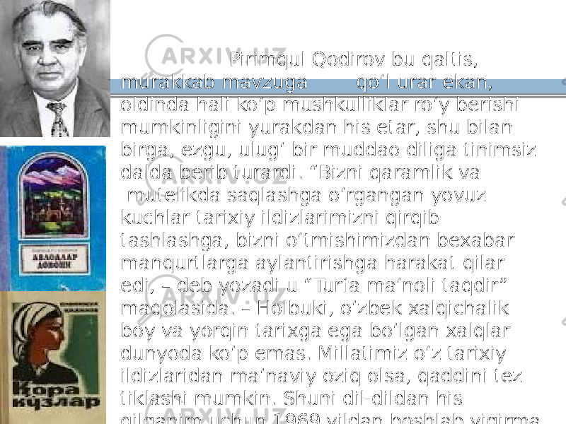  Pirimqul Qodirov bu qaltis, murakkab mavzuga qoʻl urar ekan, oldinda hali koʻp mushkulliklar roʻy berishi mumkinligini yurakdan his etar, shu bilan birga, ezgu, ulugʻ bir muddao diliga tinimsiz dalda berib turardi. “Bizni qaramlik va mutelikda saqlashga oʻrgangan yovuz kuchlar tarixiy ildizlarimizni qirqib tashlashga, bizni oʻtmishimizdan bexabar manqurtlarga aylantirishga harakat qilar edi, – deb yozadi u “Turfa maʻnoli taqdir” maqolasida. – Holbuki, oʻzbek xalqichalik boy va yorqin tarixga ega boʻlgan xalqlar dunyoda koʻp emas. Millatimiz oʻz tarixiy ildizlaridan maʻnaviy oziq olsa, qaddini tez tiklashi mumkin. Shuni dil-dildan his qilganim uchun 1969 yildan boshlab yigirma yil davomida tarixiy mavzuda ish olib bordim”. 