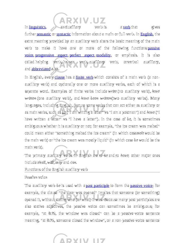 In   linguistics , an   auxiliary verb   is a   verb   that gives further   semantic   or   syntactic   information about a   main   or   full verb . In   English , the extra meaning provided by an auxiliary verb alters the basic meaning of the main verb to make it have one or more of the following functions: passive voice ,   progressive aspect ,   perfect aspect ,   modality , or emphasis. It is also called   helping verb ,   helper verb ,   auxiliary verb , or verbal auxiliary , and   abbreviated   AUX . In English, every   clause   has a   finite verb   which consists of a main verb (a non- auxiliary verb) and optionally one or more auxiliary verbs, each of which is a separate word. Examples of finite verbs include   write   (no auxiliary verb),   have written   (one auxiliary verb), and   have been written (two auxiliary verbs). Many languages, including English, feature some verbs that can act either as auxiliary or as main verbs, such as   be   (&#34;I am writing a letter&#34; vs &#34;I am a postman&#34;) and   have   (&#34;I have written a letter&#34; vs &#34;I have a letter&#34;). In the case of   be , it is sometimes ambiguous whether it is auxiliary or not; for example, &#34;the ice cream was melted&#34; could mean either &#34;something melted the ice cream&#34; (in which case melt   would be the main verb) or &#34;the ice cream was mostly liquid&#34; (in which case   be   would be the main verb). The primary auxiliary verbs in English are   to be   and   to have ; other major ones include   shall ,   will ,   may   and   can . Functions of the English auxiliary verb Passive voice The auxiliary verb   be   is used with a   past participle   to form the   passive voice ; for example, the clause &#34;the door was opened&#34; implies that someone (or something) opened it, without stating who (or what) it was. Because many past participles are also stative adjectives, the passive voice can sometimes be ambiguous; for example, &#34;at 8:25, the window was closed&#34; can be a passive-voice sentence meaning, &#34;at 8:25, someone closed the window&#34;, or a non-passive-voice sentence 