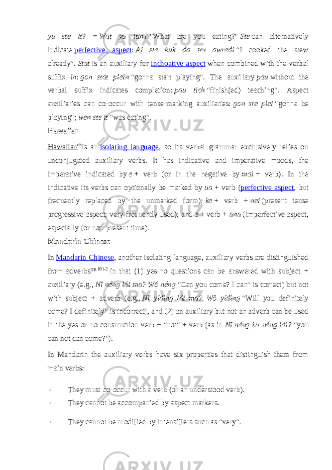 yu ste it ? =   Wat yu itin?   &#34;What are you eating?&#34;   Ste   can alternatively indicate   perfective aspect :   Ai ste kuk da stu awredi   &#34;I cooked the stew already&#34;.   Stat   is an auxiliary for   inchoative aspect   when combined with the verbal suffix   -in :   gon stat plein   &#34;gonna start playing&#34;. The auxiliary   pau   without the verbal suffix indicates completion:   pau tich   &#34;finish(ed) teaching&#34;. Aspect auxiliaries can co-occur with tense-marking auxiliaries:   gon ste plei   &#34;gonna be playing&#34;;   wen ste it   &#34;was eating&#34;. Hawaiian Hawaiian ch is an   isolating language , so its verbal grammar exclusively relies on unconjugated auxiliary verbs. It has indicative and imperative moods, the imperative indicated by   e   + verb (or in the negative by   mai   + verb). In the indicative its verbs can optionally be marked by   ua   + verb ( perfective aspect , but frequently replaced by the unmarked form);   ke   + verb +   nei   (present tense progressive aspect; very frequently used); and   e   + verb +   ana   (imperfective aspect, especially for non-present time). Mandarin Chinese In   Mandarin Chinese , another isolating language, auxiliary verbs are distinguished from adverbs :pp.181-2   in that (1) yes-no questions can be answered with subject + auxiliary (e.g.,   Nǐ néng lái ma? Wǒ néng   &#34;Can you come? I can&#34; is correct) but not with subject + adverb (e.g.,   Nǐ yídìng lái ma? Wǒ yídìng   &#34;Will you definitely come? I definitely&#34; is incorrect), and (2) an auxiliary but not an adverb can be used in the yes-or-no construction verb + &#34;not&#34; + verb (as in   Nǐ néng bu néng lái?   &#34;you can not can come?&#34;). In Mandarin the auxiliary verbs have six properties that distinguish them from main verbs: :  They must co-occur with a verb (or an understood verb).  They cannot be accompanied by aspect markers.  They cannot be modified by intensifiers such as &#34;very&#34;. 