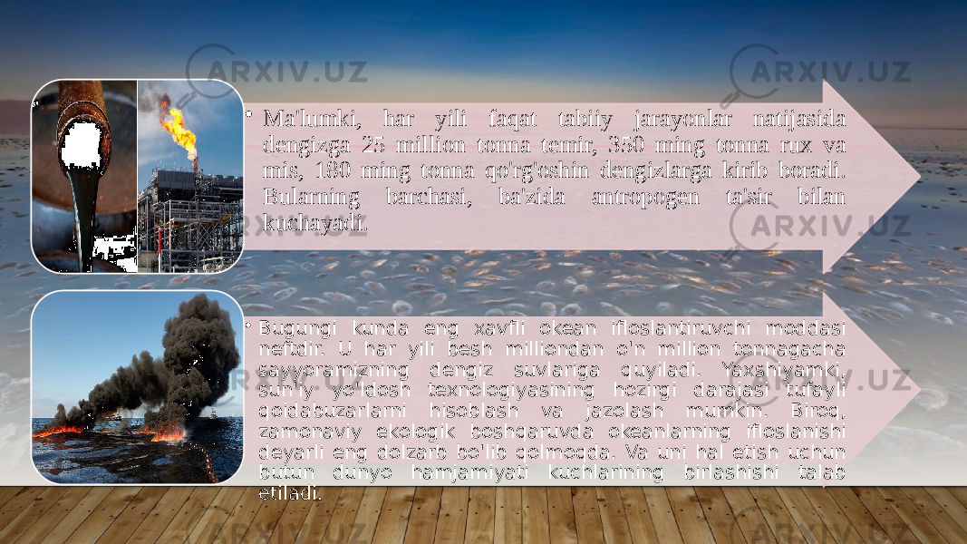 • Ma&#39;lumki, har yili faqat tabiiy jarayonlar natijasida dengizga 25 million tonna temir, 350 ming tonna rux va mis, 180 ming tonna qo&#39;rg&#39;oshin dengizlarga kirib boradi. Bularning barchasi, ba&#39;zida antropogen ta&#39;sir bilan kuchayadi. • Bugungi kunda eng xavfli okean ifloslantiruvchi moddasi neftdir. U har yili besh milliondan o&#39;n million tonnagacha sayyoramizning dengiz suvlariga quyiladi. Yaxshiyamki, sun&#39;iy yo&#39;ldosh texnologiyasining hozirgi darajasi tufayli qoidabuzarlarni hisoblash va jazolash mumkin. Biroq, zamonaviy ekologik boshqaruvda okeanlarning ifloslanishi deyarli eng dolzarb bo&#39;lib qolmoqda. Va uni hal etish uchun butun dunyo hamjamiyati kuchlarining birlashishi talab etiladi. 