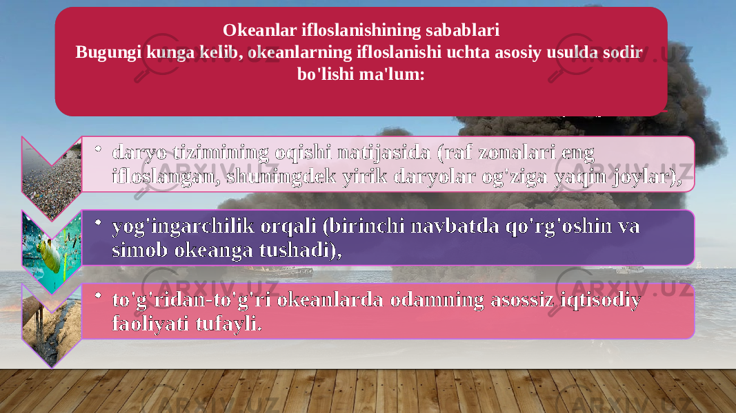 Okeanlar ifloslanishining sabablari Bugungi kunga kelib, okeanlarning ifloslanishi uchta asosiy usulda sodir bo&#39;lishi ma&#39;lum: • daryo tizimining oqishi natijasida (raf zonalari eng ifloslangan, shuningdek yirik daryolar og&#39;ziga yaqin joylar), • yog&#39;ingarchilik orqali (birinchi navbatda qo&#39;rg&#39;oshin va simob okeanga tushadi), • to&#39;g&#39;ridan-to&#39;g&#39;ri okeanlarda odamning asossiz iqtisodiy faoliyati tufayli. 08 29 1B 